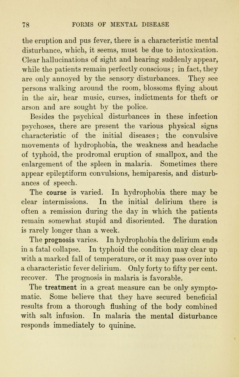 the eruption and pus fever, there is a characteristic mental disturbance, which, it seems, must be due to intoxication. Clear hallucinations of sight and hearing suddenly appear, while the patients remain perfectly conscious ; in fact, they are only annoyed by the sensory disturbances. They see persons walking around the room, blossoms flying about in the air, hear music, curses, indictments for theft or arson and are sought by the police. Besides the psychical disturbances in these infection psychoses, there are present the various physical signs characteristic of the initial diseases; the convulsive movements of hydrophobia, the weakness and headache of typhoid, the prodromal eruption of smallpox, and the enlargement of the spleen in malaria. Sometimes there appear epileptiform convulsions, hemiparesis, and disturb- ances of speech. The course is varied. In hydrophobia there may be clear intermissions. In the initial delirium there is often a remission during the day in which the patients remain somewhat stupid and disoriented. The duration is rarely longer than a week. The prognosis varies. In hydrophobia the delirium ends in a fatal collapse. In typhoid the condition may clear up with a marked fall of temperature, or it may pass over into a characteristic fever delirium. Only forty to fifty per cent, recover. The prognosis in malaria is favorable. The treatment in a great measure can be only sympto- matic. Some believe that they have secured beneficial results from a thorough flushing of the body combined with salt infusion. In malaria the mental disturbance responds immediately to quinine.