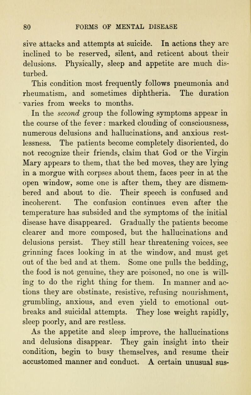 sive attacks and attempts at suicide. In actions they are inclined to be reserved, silent, and reticent about their delusions. Physically, sleep and appetite are much dis- turbed. This condition most frequently follows pneumonia and rheumatism, and sometimes diphtheria. The duration varies from weeks to months. In the second group the following symptoms appear in the course of the fever : marked clouding of consciousness, numerous delusions and hallucinations, and anxious rest- lessness. The patients become completely disoriented, do not recognize their friends, claim that God or the Virgin Mary appears to them, that the bed moves, they are lying in a morgue with corpses about them, faces peer in at the open window, some one is after them, they are dismem- bered and about to die. Their speech is confused and incoherent. The confusion continues even after the temperature has subsided and the symptoms of the initial disease have disappeared. Gradually the patients become clearer and more composed, but the hallucinations and delusions persist. They still hear threatening voices, see grinning faces looking in at the window, and must get out of the bed and at them. Some one pulls the bedding, the food is not genuine, they are poisoned, no one is will- ing to do the right thing for them. In manner and ac- tions they are obstinate, resistive, refusing nourishment, grumbling, anxious, and even yield to emotional out- breaks and suicidal attempts. They lose weight rapidly, sleep poorly, and are restless. As the appetite and sleep improve, the hallucinations and delusions disappear. They gain insight into their condition, begin to busy themselves, and resume their accustomed manner and conduct. A certain unusual sus-