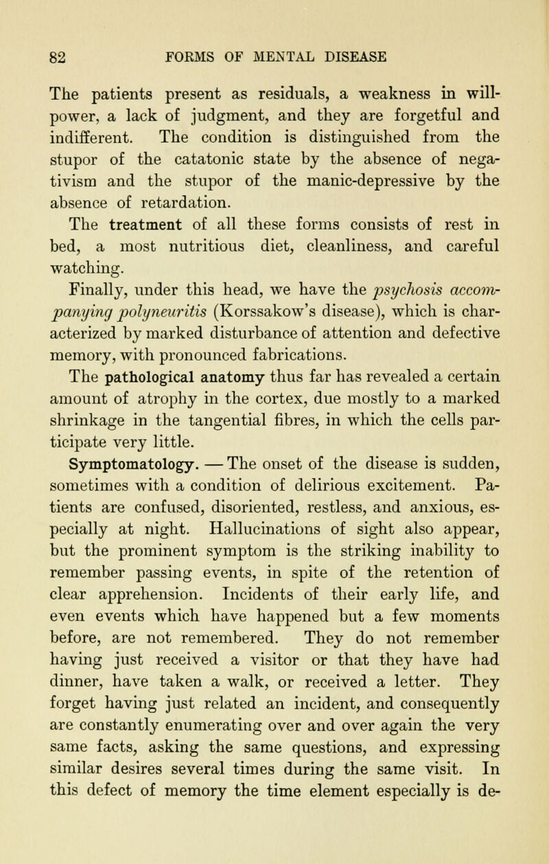 The patients present as residuals, a weakness in will- power, a lack of judgment, and they are forgetful and indifferent. The condition is distinguished from the stupor of the catatonic state by the absence of nega- tivism and the stupor of the manic-depressive by the absence of retardation. The treatment of all these forms consists of rest in bed, a most nutritious diet, cleanliness, and careful watching. Finally, under this head, we have the ^>sycliosis accom- panying polyneuritis (Korssakow's disease), which is char- acterized by marked disturbance of attention and defective memory, with pronounced fabrications. The pathological anatomy thus far has revealed a certain amount of atrophy in the cortex, due mostly to a marked shrinkage in the tangential fibres, in which the cells par- ticipate very little. Symptomatology. —The onset of the disease is sudden, sometimes with a condition of delirious excitement. Pa- tients are confused, disoriented, restless, and anxious, es- pecially at night. Hallucinations of sight also appear, but the prominent symptom is the striking inability to remember passing events, in spite of the retention of clear apprehension. Incidents of their early life, and even events which have happened but a few moments before, are not remembered. They do not remember having just received a visitor or that they have had dinner, have taken a walk, or received a letter. They forget having just related an incident, and consequently are constantly enumerating over and over again the very same facts, asking the same questions, and expressing similar desires several times during the same visit. In this defect of memory the time element especially is de-