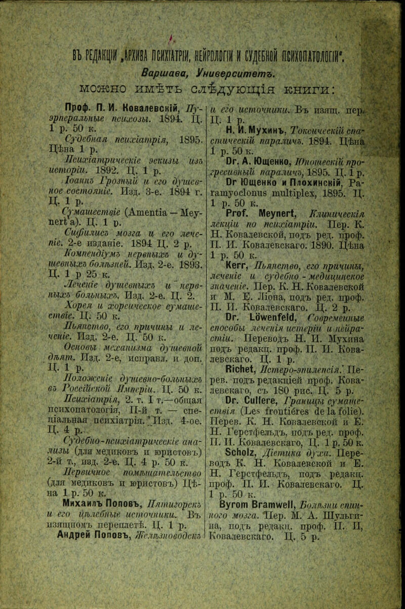 I Bapuiaea, VHueepcumem^. M03KH0 hh^tb cjii^yiou^ia KHHra: ripoi)). fi. M. KoBa/ieBCKiii, 77V- apnepaMnue ncuxom. 1894. II. 1 p. 50 k. Cydcônan ncuxiampin, 1895. E[ÈHa 1 p. Jlcuxiampwtecnie scmtm U3a ucmopiu. 1S92. H. 1 p. Ioannz Fpo.muii. u ivo ùyiuce- uoe cocmonuic. Il3«. 3-e. 1894 r. K. ip. CrMamecmoie (Amentia — Hey- nerta). LT. 1 p. Cuffiujiucô noua U ceo nenc- nie. 2-e n3AaHie. 1894 U,. 2 p. ÏÏMineudiyMS iicpeiibixa u dy- meaitbixi ôojiibsueu. 0b«. 2-e. 1893. n. 1 p 25 k. .leueitie dyméoHUXH u uepo- nuxTi ■ ffoMiiux». ÏÏ3,n. 2-e. H,. 2. Xopen a xopctmecKoe cyMame- cintiii: 1[. 50 k. Jlb/uicmeo, e:o npuuuuu u jic- 'tenie. Il3fl. 2-e. LL 50 k. Ociiotibi McxaiMJMa dymconou dibum. IIs^. 2-e, nenpaBjr. h ion. il î p. JIoM.waiic dymeeno-GuMiihi.n an Pocciiiriniii IlMiicplu. II,. 50 k. Hcuxiampin, 2. t. I t.—o&nan nçiixoiiaToaorijT, II-& t. — cne- niajibHan nciixiaTpiii. 'Hsji. 4-oe. n. 4 P. CydeGiio-ncuxiampunecnic aim- JIU3U OlJia Jie.llIKOBX U ropnCTOB't) 2-ii t., ii3,n. 2-e. U;. 4 p. 50 k. JJepoumioc iioMmmaiiicjibcmeo {%3n Me^nnoBt h ropucTOB-i,) 1^4- na 1 p. 50 k. MnxaH<n> rionoBT>, Ilnmiuopciu u <Yo içib.icffitue ucino'iiiuicu. Bi> ii3îiiu[iOMi) nepeiMert. 11,. 1 p. AHflpeit rionoBT>, lFejijb3uoeodcm u eèo ucmo'iituitti. B-l H3jnn. nep. IL 1 p. H. M. MyxMHt, ToKCHueciciu <sh& rimi'ircid'û napajiunn. 1894. ILtoia 1 p. 50 k. Dr. A. WmeHHO, ]Oiiimim:iïi npo- .'pecuimbiii napamma, 1895. II,. 1 p. Dr lOtueHKo m n/ioxMHCKiii, Pa- ramyoclonus multiplex, 1895. 1\. 1 p. 50 k. Prof. Meynert, I{jiuuu<cecid/i Miw,iu no ncuxiampiu. Hep. K. H. KoBaaeBCKOii, no/ri. pejr. rrpotp. II. H. KoBaneBCKaro. 1890. l(tna 1 p. 50 k. Kerr, Ihnncmoo, ezo npumtiiu, jieueitic u cydeOno - Medm^mcKoe Jiiauciiie. Hep. K. H. KoBaneBCKoft u M. E. Jliona, nojvB pej. npocp. H. II. KnBa.iencKaro. 11,. 2 p. Dr. Lowenfeld, ÇoipeMeiaim cnocoûu Jineiùii iirnupiii, u iiclipa- cmiu. nepeBOÀt H. II. Myxima noffi. pe^aicn;. npo^i. II. IL KoBa- aeBCKaro. L{. 1 p. Richet, Hcmepo-aniuitiiein! Ile- peB. nofli. pesaicnien npo(p. KoBa- aeBCKaro, ci 180 pue. IL 5 p. Dr. Cullere, rpauuuM cyMami- cmeia (Les frontières de la folie). ITepeiî. K. H. Konaaenci:oii u E. H. repeTiJ)e)n>A'i>, no;(i> pe.(. npo<f>. II. IL KoBajieBCKaro, II,. 1 p. 50 k. Scholz, fliemuka dyxa. Ilepe-, BOfll K. H. KOBaaeBCKOH h E. H. repcT(fiein>,Ti>, noai pe^ann;. npo$. II. IL KoBaaeBCKaro. IL. 1 p. 50 k. Byrom Bramwell, Bomim num- Hoio M03za. Hep. M. A. myjibrn- na, no;i,i> pe;i,ai;u. npoip. IL II, KnBaaeBcrtaro. LÇ. 5 p.