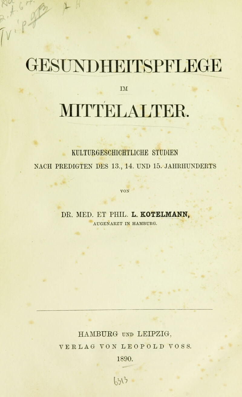 GESUNDHEITSPFLEGE IM MITTELALTER. KULTURGESCHICHTLICHE STUDIEN NACH PREDIGTEN DES 13., 14. UND 15. JAHRHUNDERTS VON DR. MED. ET PHIL. L. KOTELMANN, AUGENARZT IN HAMBURG. HAAIBUEG und LEIPZIG, VERLAG VON LEOPOLD VOSS. 1890. M&