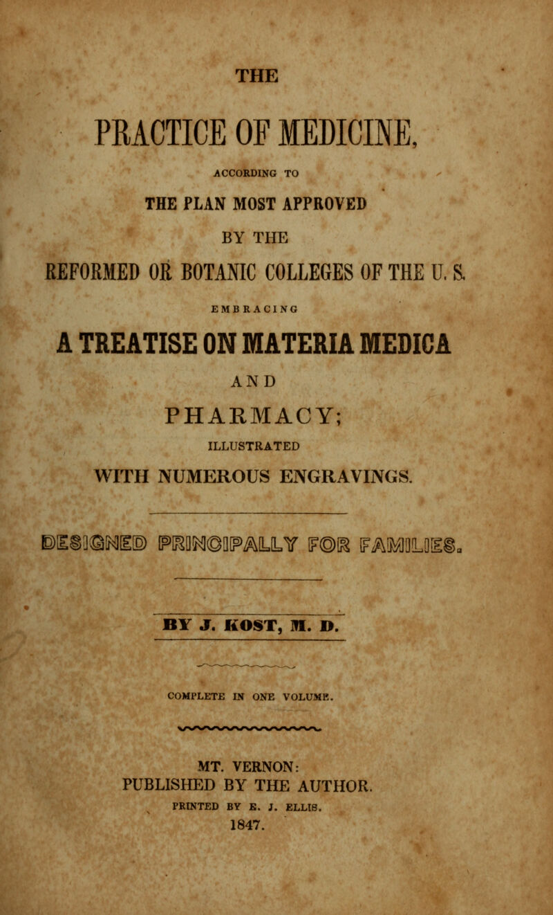 THE PRACTICE OF MEDICINE, ACCORDING TO THE PLAN MOST APPROVED BY THE REFORMED OR BOTANIC COLLEGES OF THE U, & EMBRACING A TREATISE ON MATERIA MEDIC A AND PHARMACY; ILLUSTRATED WITH NUMEROUS ENGRAVINGS. E)I£SS]®NI!E[3> PDWfSOPMJLY m\& FMfflDLOEl BY J. KOST, HI. D. COMPLETE IN ONE VOLUME. MT. VERNON: PUBLISHED BY THE AUTHOR. PRINTED BY E. J. ELLIS. 1847.