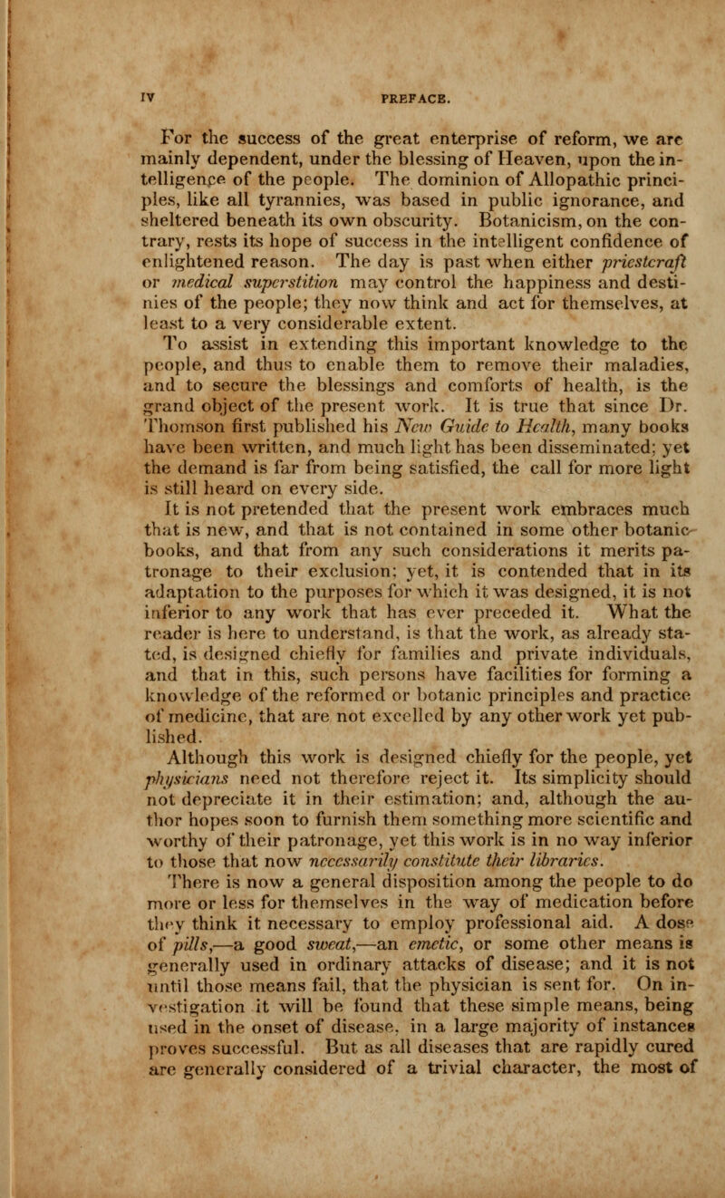 For the success of the great enterprise of reform, we are mainly dependent, under the blessing of Heaven, upon the in- telligence of the people. The dominion of Allopathic princi- ples, like all tyrannies, was based in public ignorance, and sheltered beneath its own obscurity. Botanicism, on the con- trary, rests its hope of success in the intelligent confidence of enlightened reason. The day is past when either priestcraft or medical superstition may control the happiness and desti- nies of the people; they now think and act for themselves, at least to a very considerable extent. To assist in extending this important knowledge to the people, and thus to enable them to remove their maladies, and to secure the blessings and comforts of health, is the grand object of the present work. It is true that since Dr. Thomson first published his New Guide to Health, many books have been written, and much light has been disseminated; yet the demand is far from being satisfied, the call for more light is still heard on every side. It is not pretended that the present work embraces much that is new, and that is not contained in some other botanic books, and that from any such considerations it merits pa- tronage to their exclusion; yet, it is contended that in its adaptation to the purposes for which it was designed, it is not inferior to any work that has ever preceded it. What the reader is here to understand, is that the work, as already sta- ted, is designed chiefly for families and private individuals, and that in this, such persons have facilities for forming a knowledge of the reformed or botanic principles and practice of medicine, that are not excelled by any other work yet pub- lished. Although this work is designed chiefly for the people, yet physicians need not therefore reject it. Its simplicity should not depreciate it in their estimation; and, although the au- thor hopes soon to furnish them something more scientific and worthy of their patronage, yet this work is in no way inferior to those that now necessarily constitute their libraries. There is now a general disposition among the people to do more or less for themselves in the way of medication before they think it necessary to employ professional aid. A dose of pills,—a good sweat,—an emetic, or some other means is generally used in ordinary attacks of disease; and it is not until those means fail, that the physician is sent for. On in- vestigation it will be found that these simple means, being used in the onset of disease, in a large majority of instances proves successful. But as all diseases that are rapidly cured are generally considered of a trivial character, the most of