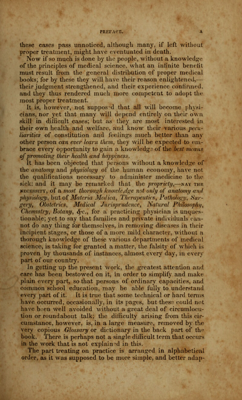 these cases pass unnoticed, although many, if left without proper treatment, might have eventuated in death. Now if so much is done by the people, without a knowledge of the principles of medical science, what an infinite benefit must result from the general distribution of proper medical books; for by these they will have their reason enlightened,— their judgment strengthened, and their experience confirmed, and they thus rendered much more competent to adopt the most proper treatment. It is, however, not supposed that all will become physi- cians, nor yet that many will depend entirely on their own skill in difficult cases; but as they are most interested in their own health and welfare, and know their various pecu- liarities of constitution and feelings much better than any other person can ever- learn them, they will be expected to (un- brace every opportunity to gain a knowledg2 of the best means of promoting their health and happiness. It has been objected that persons without a knowledge of the anatomy and physiology of the human economy, have not the qualifications necessary to administer medicine to the sick: and it may be remarked that the propriety,—nay tub necessity, of a most thorough knowledge not only of anatomy and physiology, but of Materia Medica, Therapeutics, Pathology, Sur- gery, Obstetrics, Medical Jurisprudence, Natural Philosophy, Chemistry, Botany, fyc, for a practicing physician is unques- tionable; yet to say that families and private individuals can- not do any thing for themselves, in removing diseases in their incipient stages, or those of a more mild character, without a thorough knowledge of these various departments of medical science, is taking for granted a matter, the falsity of which is proven by thousands of instances, almost every day, m even- part of our country. In getting up the present work, the greatest attention and care has been bestowed on it, in order to simplify and make plain every part, so that persons of ordinary capacities, and common school education, may be able fully to understand every part of it. It is true that some technical or hard terms have occurred, occasionally, in its pages, but these could not have been well avoided without a great deal of circumlocu- tion or roundabout talk; the difficulty arising from this cir- cumstance, however, is, in a large measure, removed by the very copious Glossary or dictionary in the back part of the book. There is perhaps not a single difficult term that occurs in the work that is not explained in this. The part treating on practice is arranged in alphabetical order, as it was supposed to be more simple, and better adap-