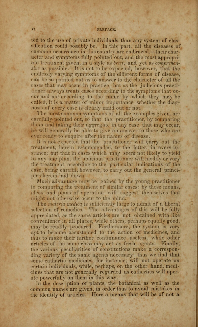 ted to the use of private individuals, than any system of clas- sification could possibly be. In this part, all the diseases of common occurrence in this country are embraced,—their char- acter and symptoms fully pointed out, and the most appropri- ate treatment given, in a style as bruf\ and yet as comprehen- sive as possible. It is not to be expected, however, that the endlessly varying symptoms of the different forms of disease, can be so pointed out as to answer to the character of all the cases that may occur in practice; but as the judicious practi- tioner always treats cases according to the symptoms that oc- cur and not according to the name by which they may be called, it is a matter of minor importance whether the diag- nosis of every case is clearly maid out-or not. The most common symptoms of all the examples given, ar^ carefully pointed out, so that the practitioner, by comparing them and taking their aggregate in any case that may occur, he will generally be able to give an answer to those who are ever ready to enquire after the names of disease. It is not expected that the practitioner will carry out the treatment, herein recommended, to the letter, in every in- stance; but that in cases which may seem not likely to yield to any one plan, the judicious practitioner will modify or vary the treatment, according to the particular indications of the case, being careful, however, to carry out the general princi- ples herein laid down. Much advantage may be gained by the young practitioner in comparing the treatment of similar cases: by these means, ideas and plans of operation will suggest themselves that might not otherwise occur to the mind. The materia medica is sufficiently large to admit of a liberal selection of remedies. The advantages of this will be fully appreciated, as the same articles are not obtained with like convenience in all places, while others, perhaps equally good. may be readily procured. Furthermore, the system is very apt to become accustomed to the action of medicines, and thus to make their further continuance useless, while other articles of the same class may act as fresh agents. Finally, the various peculiarities of constitutions make a correspon- ding variety of the same agents necessary: thus we find that some cathartic medicines, for instance, will not operate on certain individuals, while, perhaps, on the other hand, medi- cines that are not generally regarded as cathartics will oper- ate powerfully on them in this way. In the description of plants, the botanical as well as the common names are given, in order thus to avoid mistakes in the identity of articles. Here a means that will be of not a