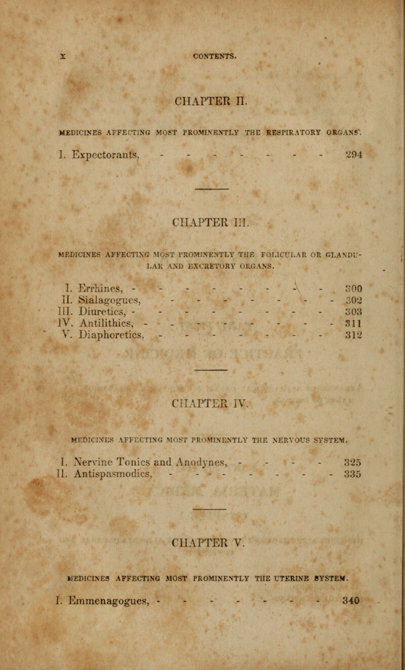 CHAPTER IL MEDICINES AFFECTING MOST PROMINENTLY THE RESPIRATORY ORGANS'. I. Expectorants. - 4^94 CHAPTER III. MEDICINES AFFECTING MOST PROMINENTLY THE FOLICULAR OR GLANDU- LAR AND EXCRETORY ORGANS. I. Errhines, - - 300 II. Sialagogues, ._._.._ 302 III. Diuretics, -------- 803 IV. Antilithics, - - 311 V. Diaphoretics. - - - - - - - 312 VPTER IV. MEDICINES AFFECTING MOST PROMINENTLY THE NERVOUS SYSTEM. I. Nervine Tonics and Anodynes, - 325 II. Antispasmodics, ------- 335 CHAPTER V. MEDICINES AFFECTING MOST PROMINENTLY THE UTERINE SYSTEM. I. Emmenagogues, 340