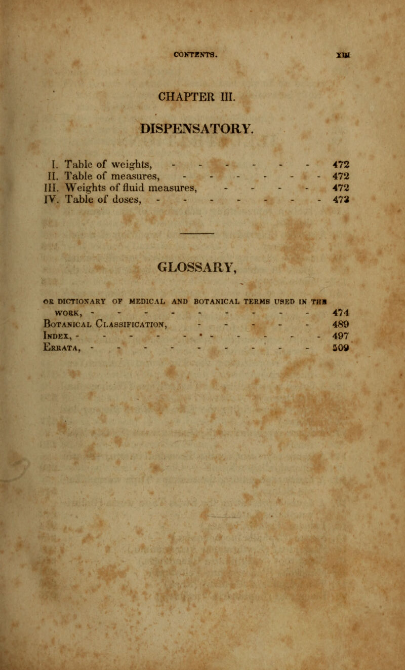 CHAPTER III. DISPENSATORY. I. Table of weights, 472 II. Table of measures, 472 III. Weights of fluid measures, - 472 IV. Table of doses, - - 473 GLOSSARY, OR DICTIONARY OF MEDICAL AND BOTANICAL TERMS USED IN THB WORK, --------- 474 Botanical Classification, - 489 Index, • 497 Errata, 509