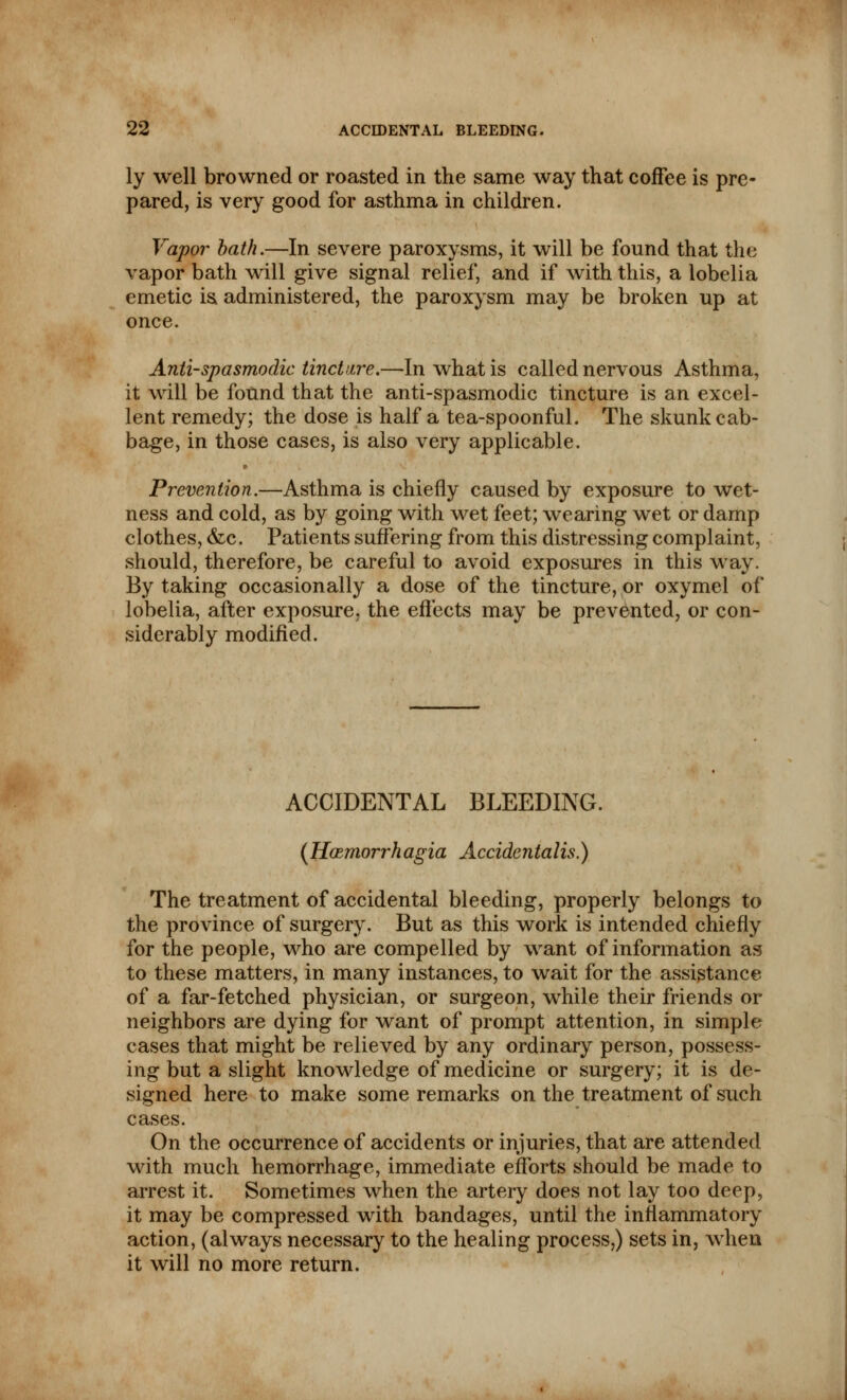 ly well browned or roasted in the same way that coffee is pre- pared, is very good for asthma in children. Vapor bath.—In severe paroxysms, it will be found that the vapor bath will give signal relief, and if with this, a lobelia emetic is administered, the paroxysm may be broken up at once. Anti-spasmodic tincture.—In what is called nervous Asthma, it will be found that the anti-spasmodic tincture is an excel- lent remedy; the dose is half a tea-spoonful. The skunk cab- bage, in those cases, is also very applicable. Prevention.—Asthma is chiefly caused by exposure to wet- ness and cold, as by going with wet feet; wearing wet or damp clothes, &c. Patients suffering from this distressing complaint, should, therefore, be careful to avoid exposures in this way. By taking occasionally a dose of the tincture, or oxymel of lobelia, after exposure, the effects may be prevented, or con- siderably modified. ACCIDENTAL BLEEDING. (Hoemorrhagia Accidentalis.) The treatment of accidental bleeding, properly belongs to the province of surgery. But as this work is intended chiefly for the people, who are compelled by want of information as to these matters, in many instances, to wait for the assistance of a far-fetched physician, or surgeon, while their friends or neighbors are dying for want of prompt attention, in simple cases that might be relieved by any ordinary person, possess- ing but a slight knowledge of medicine or surgery; it is de- signed here to make some remarks on the treatment of such cases. On the occurrence of accidents or injuries, that are attended with much hemorrhage, immediate efforts should be made to arrest it. Sometimes when the artery does not lay too deep, it may be compressed with bandages, until the inflammatory action, (always necessary to the healing process,) sets in, when it will no more return.