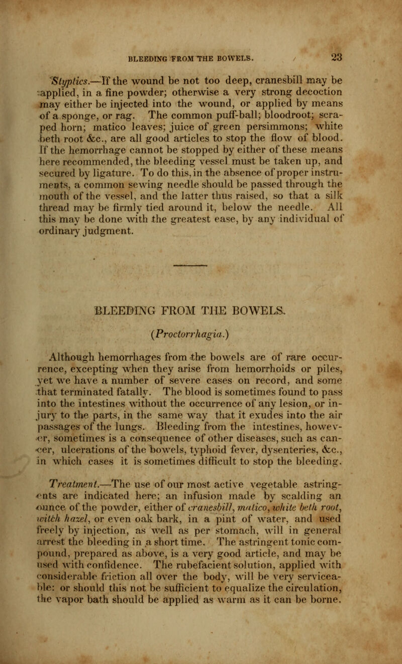 Styptics.—If the wound be not too deep, cranesbill may be applied, in a fine powder; otherwise a very strong decoction may either be injected into the wound, or applied by means of a sponge, or rag. The common puff-ball; bloodroot; scra- ped horn; matico leaves; juice of green persimmons; white beth root &c, are all good articles to stop the flow of blood. If the hemorrhage cannot be stopped by either of these means here recommended, the bleeding vessel must be taken up, and secured by ligature. To do this, in the absence of proper instru- ments, a common sewing needle should be passed through the mouth of the vessel, and the latter thus raised, so that a silk thread may be firmly tied around it, below the needle. All this may be done with the greatest ease, by any individual of ordinary judgment. BLEEDING FROM THE BOWELS, (Proctorrhagia.) Although hemorrhages from the bowels are of rare occur- rence, excepting when they arise from hemorrhoids or piles, yet we have a number of severe cases on record, and some that terminated fatally. The blood is sometimes found to pass into the intestines without the occurrence of any lesion, or in- jury to the parts, in the same way that it exudes into the air passages of the lungs. Bleeding from the intestines, howev- er, sometimes is a consequence of other diseases, such as can- -cer, ulcerations of the bowels, typhoid fever, dysenteries, &c, in which cases it is sometimes difficult to stop the bleeding. Treatment.—The use of our most active vegetable astring- ents are indicated here; an infusion made by scalding an ounce of the powder, either of cranesbill', matico, white beth root, witch hazel, or even oak bark, in a pint of water, and used freely by injection, as well as per stomach, will in general arrest the bleeding in a short time. The astringent tonic com- pound, prepared as above, is a very good article, and may be used with confidence. The rubefacient solution, applied with considerable friction all over the body, will be very servicea- ble: or should this not be sufficient to equalize the circulation, the vapor bath should be applied as warm as it can be borne.