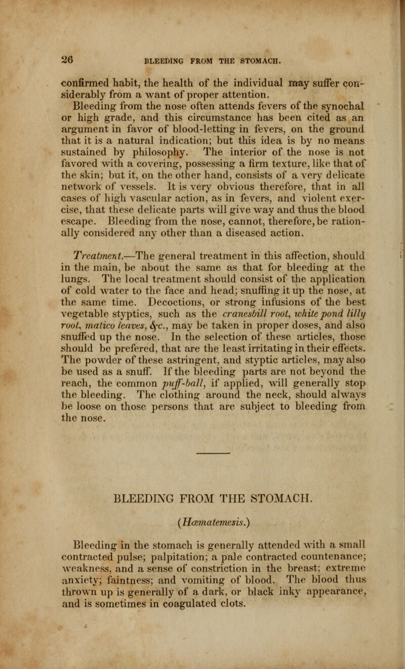 confirmed habit, the health of the individual may suffer con- siderably from a want of proper attention. Bleeding from the nose often attends fevers of the synochal or high grade, and this circumstance has been cited as an argument in favor of blood-letting in fevers, on the ground that it is a natural indication; but this idea is by no means sustained by philosophy. The interior of the nose is not favored with a covering, possessing a firm texture, like that of the skin; but it, on the other hand, consists of a very delicate network of vessels. It is very obvious therefore, that in all cases of high vascular action, as in fevers, and violent exer- cise, that these delicate parts will give way and thus the blood escape. Bleeding from the nose, cannot, therefore, be ration- ally considered any other than a diseased action. Treatment.—The general treatment in this affection, should in the main, be about the same as that for bleeding at the lungs. The local treatment should consist of the application of cold water to the face and head; snuffing it up the nose, at the same time. Decoctions, or strong infusions of the best vegetable styptics, such as the cranesbill root, white pond lilly root, matico leaven, <^c, may be taken in proper doses, and also snuffed up the nose. In the selection of these articles, those should be prefered, that are the least irritating in their effects. The powder of these astringent, and styptic articles, may also be used as a snuff. If the bleeding parts are not beyond the reach, the common puff-ball, if applied, will generally stop the bleeding. The clothing around the neck, should always be loose on those persons that are subject to bleeding from the nose. BLEEDING FROM THE STOMACH. (Hcem a temesis.) Bleeding in the stomach is generally attended with a small contracted pulse; palpitation; a pale contracted countenance; weakness, and a sense of constriction in the breast; extreme anxiety; faintness; and vomiting of blood. The blood thus thrown up is generally of a dark, or black inky appearance, and is sometimes in coagulated clots.