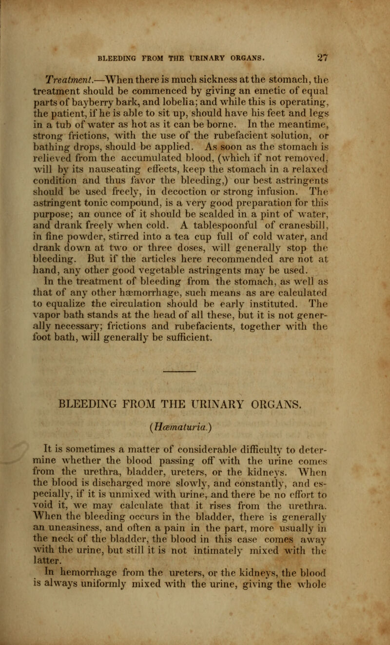 Treatment.—When there is much sickness at the stomach, the treatment should be commenced by giving an emetic of equal parts of bayberry bark, and lobelia; and while this is operating, the patient, if he is able to sit up, should have his feet and legs in a tub of water as hot as it can be borne. In the meantime, strong frictions, with the use of the rubefacient solution, or bathing drops, should be applied. As soon as the stomach is relieved from the accumulated blood, (which if not removed, will by its nauseating effects, keep the stomach in a relaxed condition and thus favor the bleeding,) our best astringents should be used freely, in decoction or strong infusion. The astringent tonic compound, is a very good preparation for this purpose; an ounce of it should be scalded in a pint of water, and drank freely when cold. A tablespoonful of cranesbill, in fine powder, stirred into a tea cup full of cold water, and drank down at two or three doses, will generally stop the bleeding. But if the articles here recommended are not at hand, any other good vegetable astringents may be used. In the treatment of bleeding from the stomach, as well as that of any other haemorrhage, such means as are calculated to equalize the circulation should be early instituted. The vapor bath stands at the head of all these, but it is not gener- ally necessary; frictions and rubefacients, together with the foot bath, will generally be sufficient. BLEEDING FROM THE URINARY ORGANS. (Hematuria.) It is sometimes a matter of considerable difficulty to deter- mine whether the blood passing off with the urine comes from the urethra, bladder, ureters, or the kidneys. When the blood is discharged more slowly, and constantly, and es- pecially, if it is unmixed with urine, and there be no effort to void it, we may calculate that it rises from the urethra. When the bleeding occurs in the bladder, there is generally an uneasiness, and often a pain in the part, more usually in the neck of the bladder, the blood in this case comes away with the urine, but still it is not intimately mixed with the latter. In hemorrhage from the ureters, or the kidneys, the blood is always uniformly mixed with the urine, giving the whole