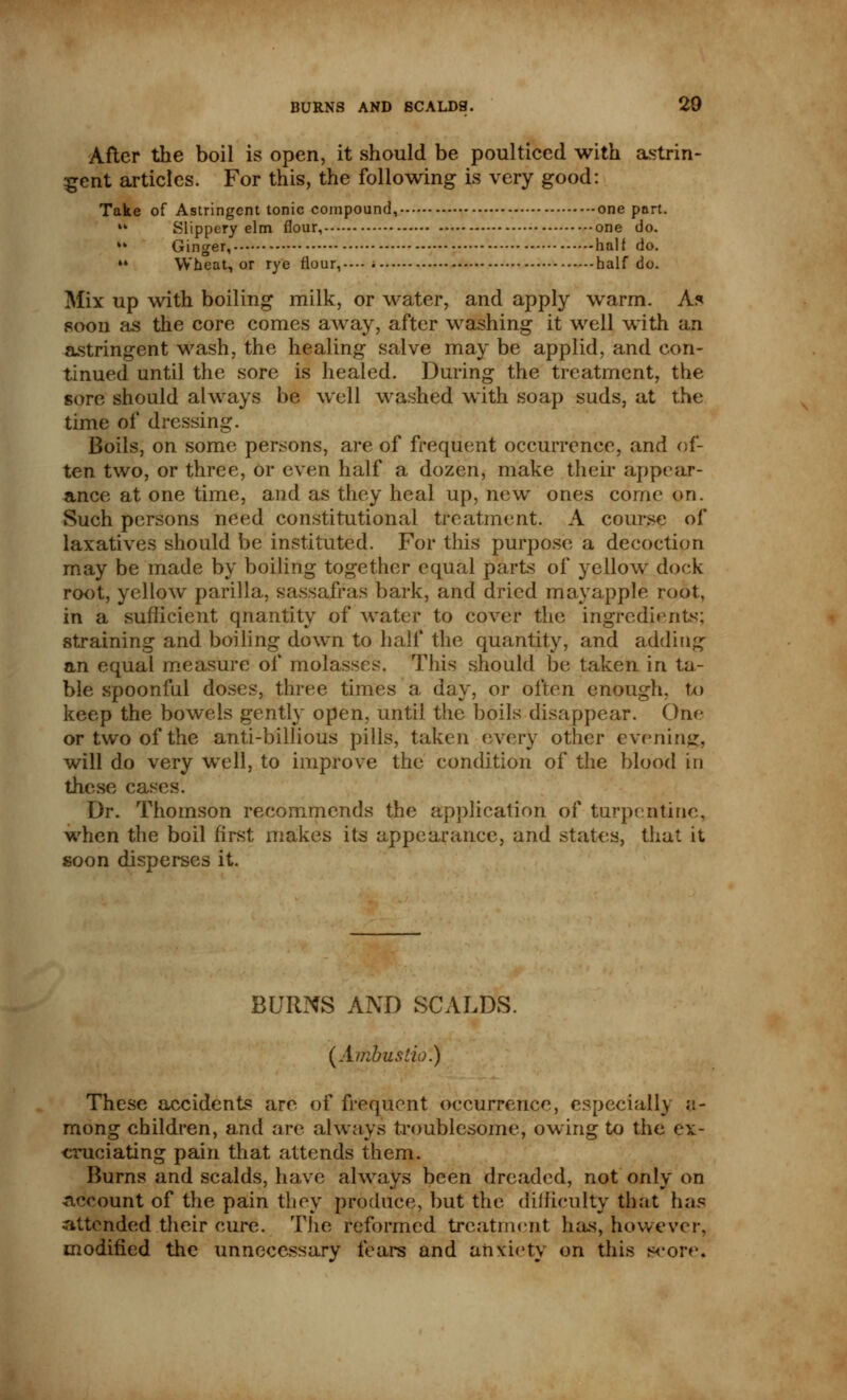 After the boil is open, it should be poulticed with astrin- gent articles. For this, the following is very good: Take of Astringent tonic compound, one part. ** Slippery elm flour, one do. ** Ginger, half do. »* Wheat, or rye flour,.-- half do. Mix up with boiling milk, or water, and apply warm. As soon as the core comes away, after washing it well with an astringent wash, the healing salve may be applid, and con- tinued until the sore is healed. During the treatment, the sore should always be well washed with soap suds, at the time of dressing. Boils, on some persons, are of frequent occurrence, and of- ten two, or three, or even half a dozen, make their appear- ance at one time, and as they heal up, new ones come on. Such persons need constitutional treatment. A course of laxatives should be instituted. For this purpose a decoction may be made by boiling together equal parts of yellow dock root, yellow parilla, sassafras bark, and dried mayapple root, in a sufficient qnantity of water to cover the ingredients; straining and boiling down to half the quantity, and adding an equal measure of molasses. This should be taken in ta- ble spoonful doses, three times a day, or often enough, to keep the bowels gently open, until the boils disappear. One or two of the anti-billious pills, taken every other evening, will do very well, to improve the condition of the blood in these cases. Dr. Thomson recommends the application of turpentine, when the boil first makes its appearance, and states, that it soon disperses it. BURKS AND SCALDS. (Ambustio.) These accidents are of frequent occurrence, especially a- mong children, and are always troublesome, owing to the ex- cruciating pain that attends them. Burns and scalds, have always been dreaded, not only on account of the pain they produce, but the difficulty that has attended their cure. The reformed treatment has, however, modified the unnecessary fears and anxiety on this score.