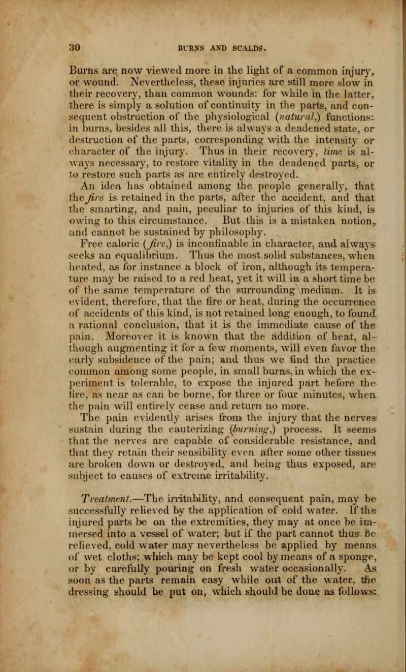 Burns are now viewed more in the light of a common injury, or wound. Nevertheless, these injuries are still more slow in their recovery, than common wounds: for while in the latteiv there is simply a solution of continuity in the parts, and con- sequent obstruction of the physiological (natural,) functions: in burns, besides all this, there is always a deadened state, or destruction of the parts, corresponding with the intensity or character of the injury. Thus in their recovery, time is al- ways necessary, to restore vitality in the deadened parts, or to restore such parts as are entirely destroyed. An idea has obtained among the people generally, that thejire is retained in the parts, after the accident, and that the smarting, and pain, peculiar to injuries of this kind, is owing to this circumstance. But this is a mistaken notion, and cannot be sustained by philosophy. Free caloric (Jire,) is inconfinable in character, and always seeks an equalibrium. Thus the most solid substances, when heated, as for instance a block of iron, although its tempera- ture may be raised to a red heat, yet it will in a short time be of the same temperature of the surrounding medium. It is evident, therefore, that the fire or heat, during the occurrence of accidents of this kind, is not retained long enough, to found a rational conclusion, that it is the immediate cause of the pain. Moreover it is known that the addition of heat, al- though augmenting it for a few moments, will even favor the early subsidence of the pain; and thus we find the practice common among some people, in small burns, in which the ex- periment is tolerable, to expose the injured part before the tire, as near as can be borne, for three or four minutes, when the pain will entirely cease and return no more. The pain evidently arises from the injury that the nerves sustain during the cauterizing [burning,) process. It seems that the nerves are capable of considerable resistance, and that they retain their sensibility even after some other tissues are broken down or destroyed, and being thus exposed, are subject to causes of extreme irritability. Treatment.—The irritability, and consequent pain, may be successfully relieved by the application of cold water. If the injured parts be on the extremities, they may at once be im- mersed into a vessel of water; but if the part cannot thus- Be relieved, cold water may nevertheless be applied by means of wet cloths; which may be kept cool by means of a sponge, or by carefully pouring on fresh water occasionally. As soon as the parts remain easy while out of the water, the dressing should be put on, which should be done as follows;