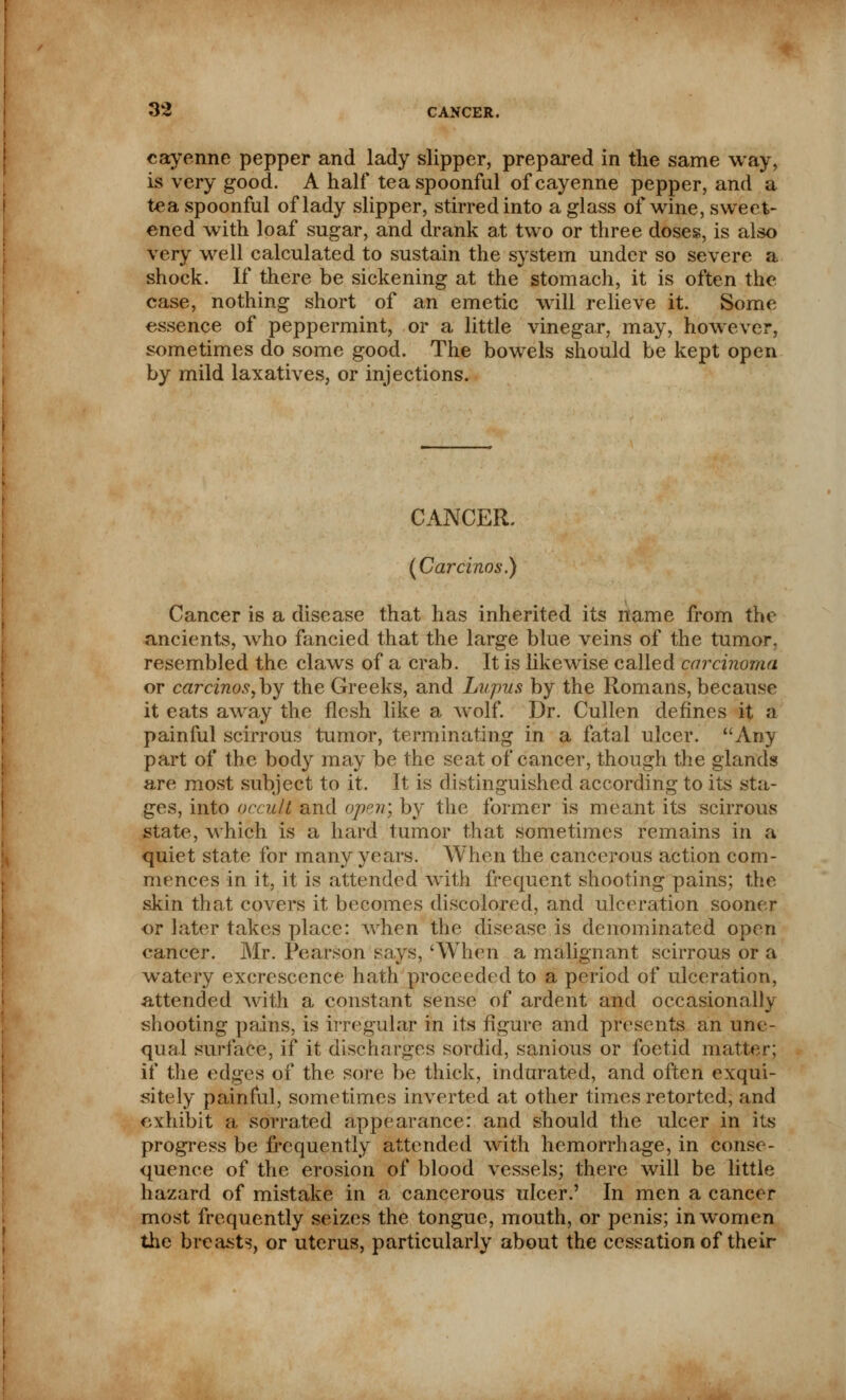 cayenne pepper and lady slipper, prepared in the same way, is very good. A half tea spoonful of cayenne pepper, and a tea spoonful of lady slipper, stirred into a glass of wine, sweet- ened with loaf sugar, and drank at two or three doses, is also very well calculated to sustain the system under so severe a shock. If there be sickening at the stomach, it is often the case, nothing short of an emetic will relieve it. Some essence of peppermint, or a little vinegar, may, however, sometimes do some good. The bowels should be kept open by mild laxatives, or injections. CANCER. (Carcinos.) Cancer is a disease that has inherited its name from the ancients, who fancied that the large blue veins of the tumor, resembled the claws of a crab. It is likewise called carcinoma or carcinos, by the Greeks, and Lupus by the Romans, because it eats away the flesh like a wolf. Dr. Cullen defines it a painful scirrous tumor, terminating in a fatal ulcer. Any part of the body may be the seat of cancer, though the glands are most subject to it. It is distinguished according to its sta- ges, into occult and open', by the former is meant its scirrous state, which is a hard tumor that sometimes remains in a quiet state for many years. When the cancerous action com- mences in it, it is attended with frequent shooting pains; the skin that covers it becomes discolored, and ulceration sooner or later takes place: when the disease is denominated open cancer. Mr. Pearson says, 'When a malignant scirrous or a watery excrescence hath proceeded to a period of ulceration, attended with a constant sense of ardent and occasionally shooting pains, is irregular in its figure and presents an une- qual surface, if it discharges sordid, sanious or foetid matter; if the edges of the sore be thick, indurated, and often exqui- sitely painful, sometimes inverted at other times retorted, and exhibit a sorrated appearance: and should the ulcer in its progress be frequently attended with hemorrhage, in conse- quence of the erosion of blood vessels; there will be little hazard of mistake in a cancerous ulcer.' In men a cancer most frequently seizes the tongue, mouth, or penis; in women the breasts, or uterus, particularly about the cessation of their