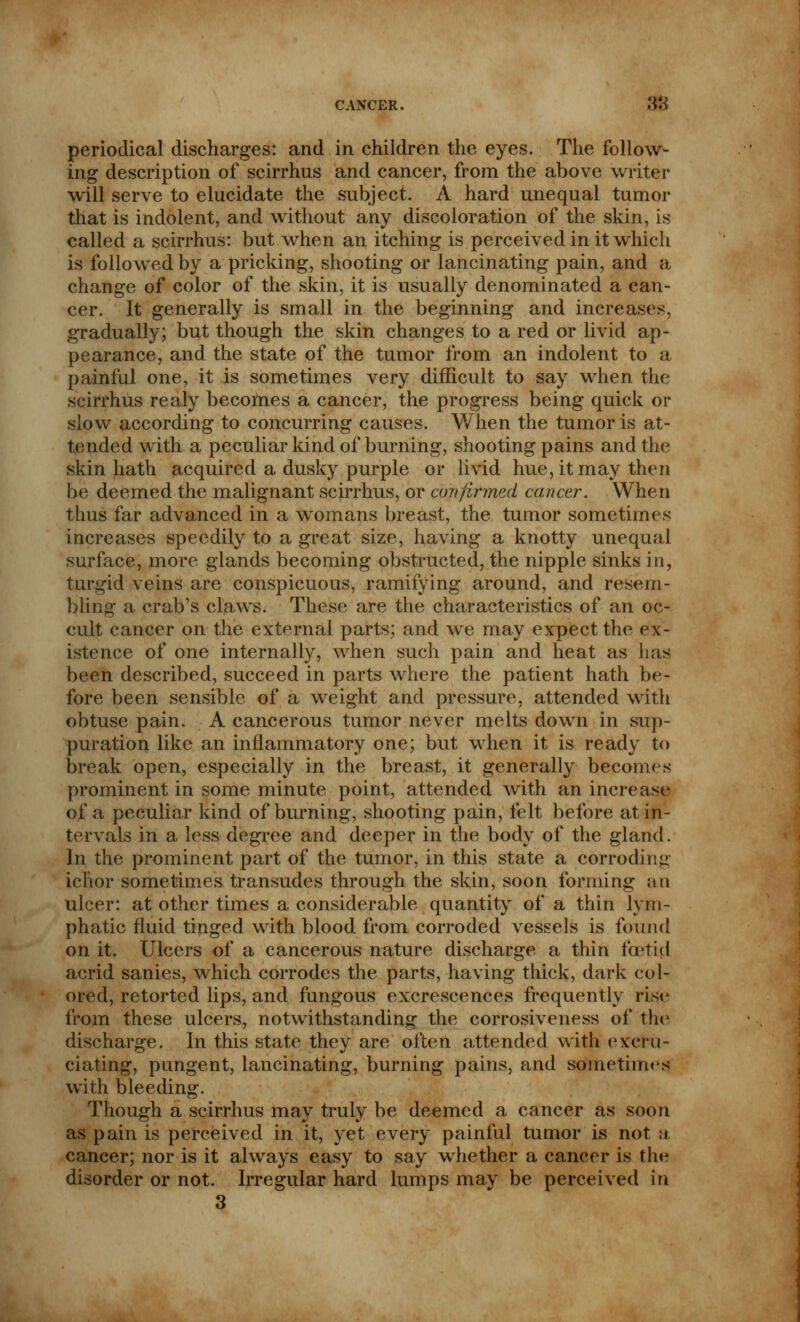 periodical discharges: and in children the eyes. The follow- ing description of scirrhus and cancer, from the above writer will serve to elucidate the subject. A hard unequal tumor that is indolent, and without any discoloration of the skin, is called a scirrhus: but when an itching is perceived in it which is followed by a pricking, shooting or lancinating pain, and a change of color of the skin, it is usually denominated a can- cer. It generally is small in the beginning and increases, gradually; but though the skin changes to a red or livid ap- pearance, and the state of the tumor from an indolent to a painful one, it is sometimes very difficult to say when the scirrhus realy becomes a cancer, the progress being quick or slow according to concurring causes. When the tumor is at- tended with a peculiar kind of burning, shooting pains and the skin hath acquired a dusky purple or livid hue, it may then be deemed the malignant scirrhus, or confirmed cancer. When thus far advanced in a womans breast, the tumor sometimes increases speedily to a great size, having a knotty unequal surface, more glands becoming obstructed, the nipple sinks in, turgid veins are conspicuous, ramifying around, and resem- bling a crab's claws. These are the characteristics of an oc- cult cancer on the external parts; and we may expect the ex- istence of one internally, when such pain and heat as has been described, succeed in parts where the patient hath be- fore been sensible of a weight and pressure, attended with obtuse pain. A cancerous tumor never melts down in sup- puration like an inflammatory one; but when it is ready to break open, especially in the breast, it generally becomes prominent in some minute point, attended with an increase of a peculiar kind of burning, shooting pain, felt before at in- tervals in a less degree and deeper in the body of the gland. In the prominent part of the tumor, in this state a corroding ichor sometimes transudes through the skin, soon forming an ulcer: at other times a considerable quantity of a thin lym- phatic fluid tinged with blood from corroded vessels is found on it. Ulcers of a cancerous nature discharge a thin foetid acrid sanies, which corrodes the parts, having thick, dark col- ored, retorted lips, and fungous excrescences frequently rise from these ulcers, notwithstanding the corrosiveness of the discharge. In this state they are often attended with excru- ciating, pungent, lancinating, burning pains, and sometimes with bleeding. Though a scirrhus may truly be deemed a cancer as soon as pain is perceived in it, yet every painful tumor is not a, cancer; nor is it always easy to say whether a cancer is the disorder or not. Irregular hard lumps may be perceived in 3