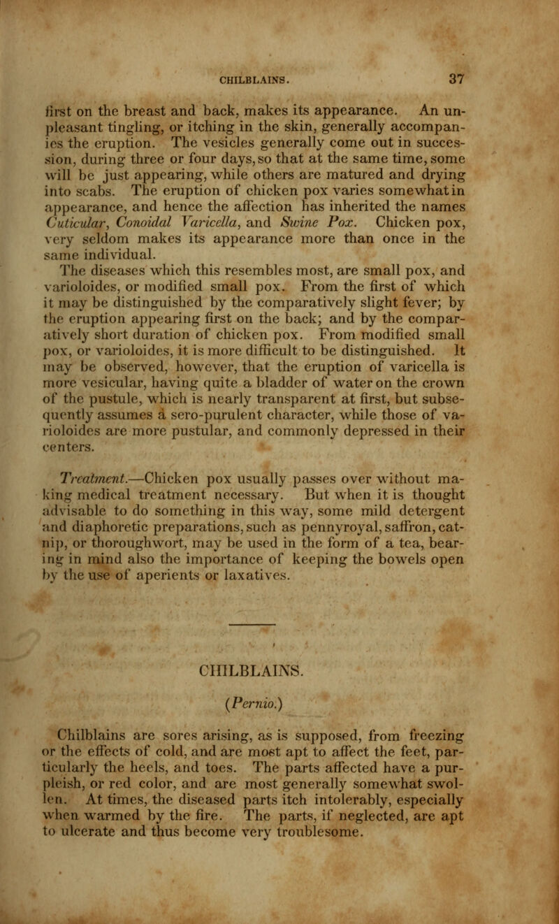 first on the breast and back, makes its appearance. An un- pleasant tingling, or itching in the skin, generally accompan- ies the eruption. The vesicles generally come out in succes- sion, during three or four days, so that at the same time, some will be just appearing, while others are matured and drying into scabs. The eruption of chicken pox varies somewhat in appearance, and hence the affection has inherited the names Cuticular, Conoidal Varicella, and Swine Pox. Chicken pox, very seldom makes its appearance more than once in the same individual. The diseases which this resembles most, are small pox, and varioloides, or modified small pox. From the first of which it may be distinguished by the comparatively slight fever; by the eruption appearing first on the back; and by the compar- atively short duration of chicken pox. From modified small pox, or varioloides, it is more difficult to be distinguished. It may be observed, however, that the eruption of varicella is more vesicular, having quite a bladder of water on the crown of the pustule, which is nearly transparent at first, but subse- quently assumes a sero-purulent character, while those of va- rioloides are more pustular, and commonly depressed in their centers. Treatment.—Chicken pox usually passes over without ma- king medical treatment necessary. But when it is thought advisable to do something in this way, some mild detergent and diaphoretic preparations, such as pennyroyal, saffron, cat- nip, or thoroughwort, may be used in the form of a tea, bear- ing in mind also the importance of keeping the bowels open by the use of aperients or laxatives. CHILBLAINS. (Pernio.) Chilblains are sores arising, as is supposed, from freezing or the effects of cold, and are most apt to affect the feet, par- ticularly the heels, and toes. The parts affected have a pur- pltish, or red color, and are most generally somewhat swol- len. At times, the diseased parts itch intolerably, especially when warmed by the fire. The parts, if neglected, are apt to ulcerate and thus become very troublesome.
