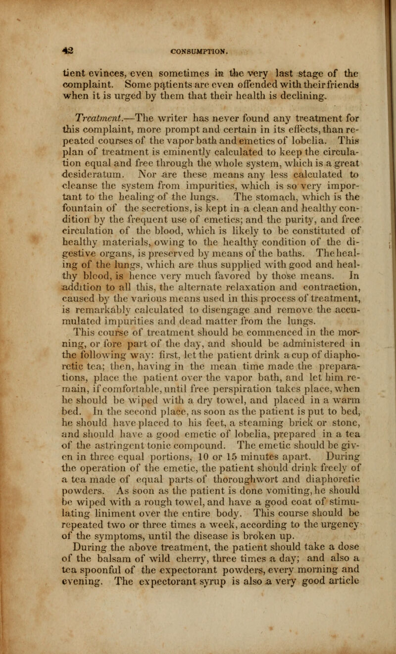 tient evinces, even sometimes m the very last stage of the complaint. Some patients are even offended with their friends when it is urged by them that their health is declining. Treatment.—The writer has never found any treatment for this complaint, more prompt and certain in its effects, than re- peated courses of the vapor bath and emetics of lobelia. This plan of treatment is eminently calculated to keep the circula- tion equal and free through the whole system, which is a great ■desideratum. Nor are these means any less calculated to cleanse the system from impurities, which is so very impor- tant to the healing of the lungs. The stomach, which is the fountain of the secretions, is kept in a clean and healthy con- dition by the frequent use of emetics; and the purity, and free circulation of the blood, which is likely to be constituted of healthy materials, owing to the healthy condition of the di- gestive organs, is preserved by means of the baths. The heal- ing of the lungs, which are thus supplied with good and heal- thy blcod, is hence very much favored by those means. In addition to all this, the alternate relaxation and contraction, caused by the various means used in this process of treatment, is remarkably calculated to disengage and remove the accu- mulated impurities and dead matter from the lungs. This course of treatment should be commenced in the mor- ning, or fore part of the day, and should be administered in the following way: first, let the patient drink a cup of diapho- retic tea; then, having in the mean time made the prepara- tions, place the patient over the vapor bath, and let him re- main, if comfort able, until free perspiration takes place, when he should be wiped with a dry towel, and placed in a warm bed. In the second place, as soon as the patient is put to bed, he should have placed to his feet, a steaming brick or stone, and should have a good emetic of lobelia, prepared in a tea of the astringent tonic compound. The emetic should be giv* en in three equal portions, 10 or 15 minutes apart. During the operation of the emetic, the patient should drink freely of a tea made of equal parts of thoroughwort and diaphoretic powders. As soon as the patient is done vomiting, he should be wiped with a rough towel, and have a good coat of stimu- lating liniment over the entire body. This course should be repeated two or three times a week, according to the urgency of the symptoms, until the disease is broken up. During the above treatment, the patient should take a dose of the balsam of wild cherry, three times a day; and also a tea spoonful of the expectorant powders, every morning and evening. The expectorant syrup is also .a very good article