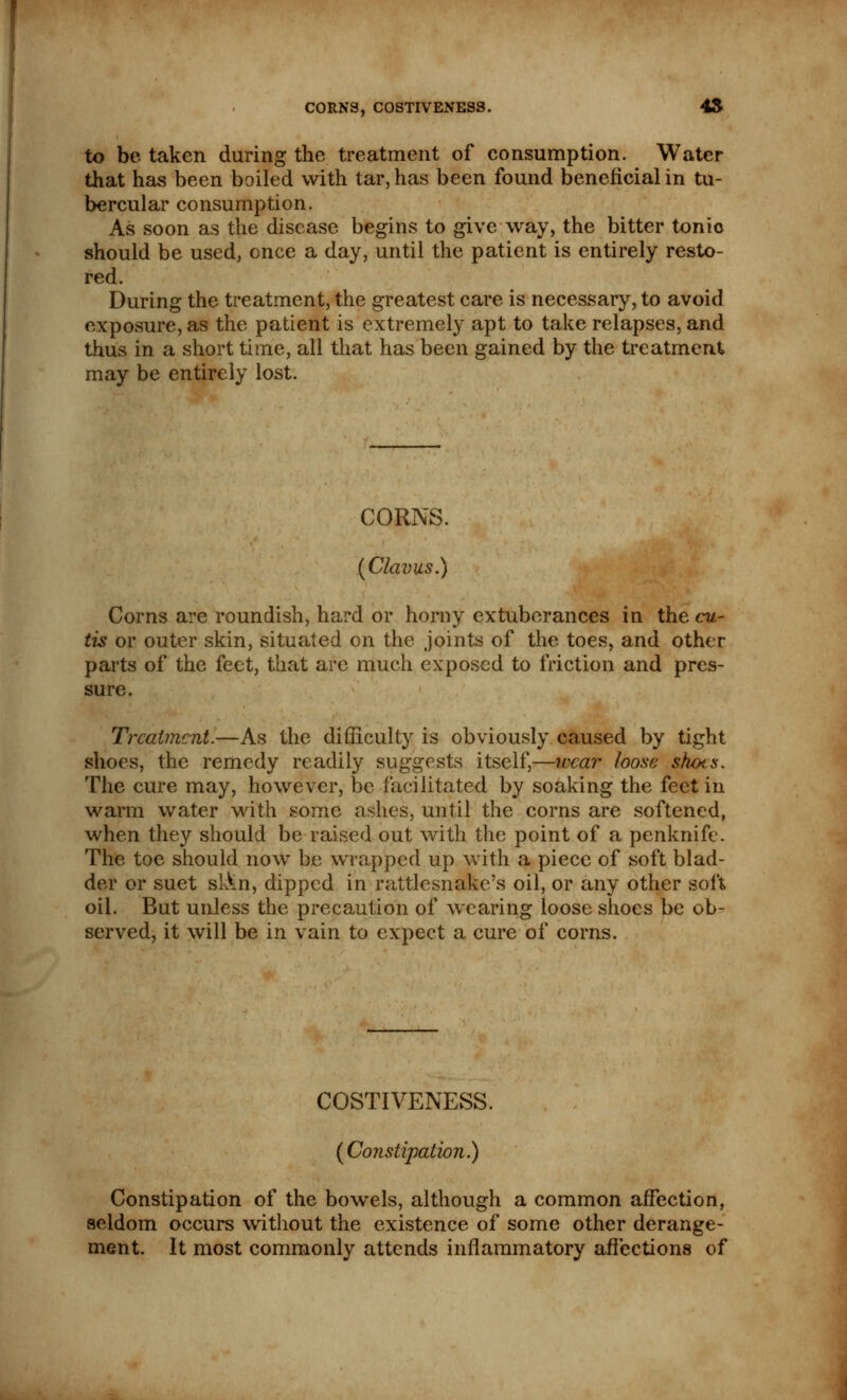 CORNS, COSTIVENESS. 45 to be taken during the treatment of consumption. Water that has been boiled with tar, has been found beneficial in tu- bercular consumption. As soon as the disease begins to give way, the bitter tonic should be used, once a day, until the patient is entirely resto- red. During the treatment, the greatest care is necessary, to avoid exposure, as the patient is extremely apt to take relapses, and thus in a short time, all that has been gained by the treatment may be entirely lost. CORNS. (Claims.) Corns are roundish, hard or horny extuberances in the cu- tis or outer skin, situated on the joints of the toes, and other parts of the feet, that arc much exposed to friction and pres- sure. Treatment.—As the difficulty is obviously caused by tight shoes, the remedy readily suggests itself,—wear loose sh(x.s. The cure may, however, be facilitated by soaking the feet in warm water with some ashes, until the corns are softened, when they should be raised out with the point of a penknife. The toe should now be wrapped up with a piece of soft blad- der or suet slin, dipped in rattlesnake's oil, or any other soft oil. But unless the precaution of wearing loose shoes be ob- served, it will be in vain to expect a cure of corns. COSTIVENESS. (Constipation.) Constipation of the bowels, although a common affection, seldom occurs without the existence of some other derange- ment. It most commonly attends inflammatory affections of