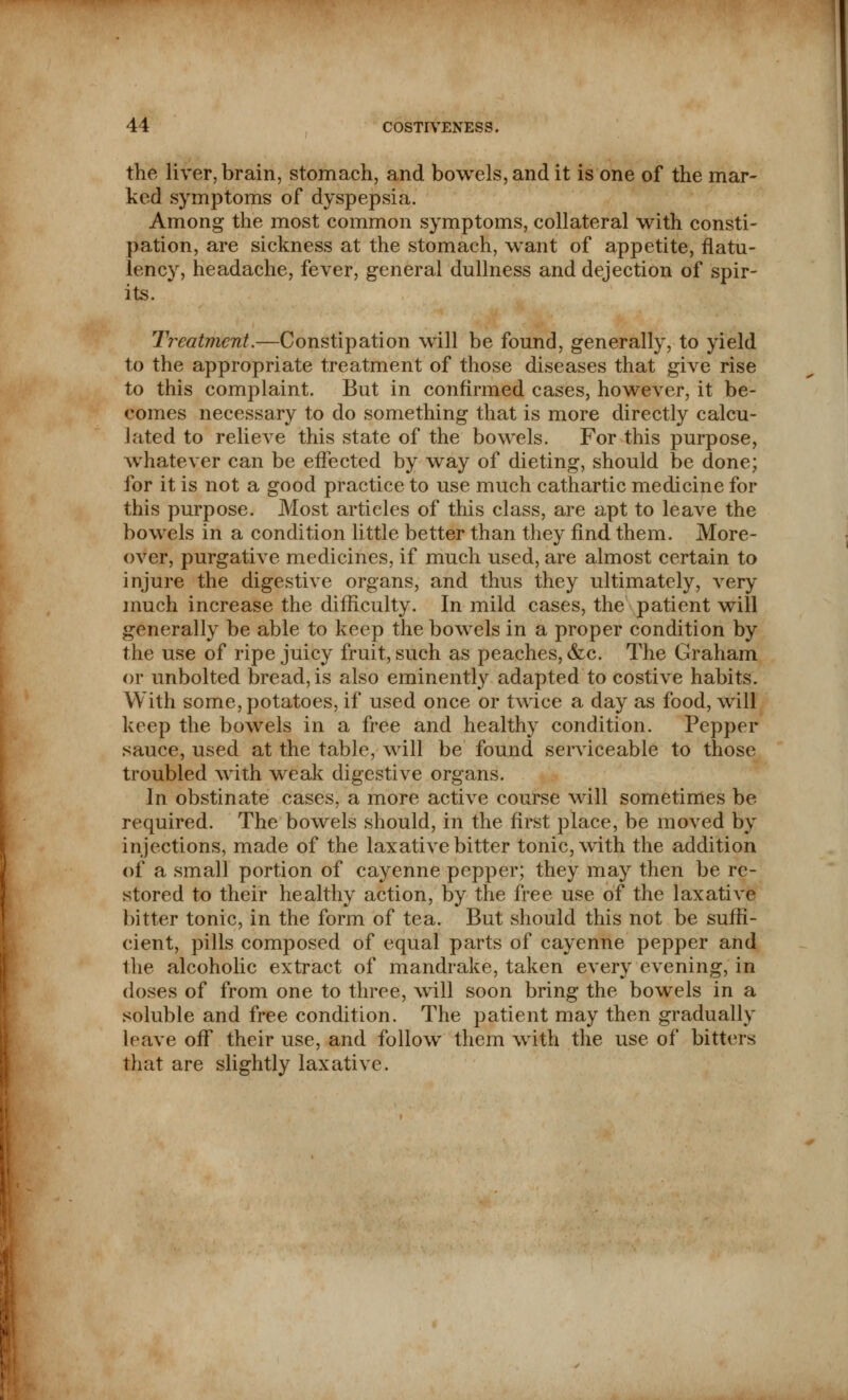 the liver, brain, stomach, and bowels, and it is one of the mar- ked symptoms of dyspepsia. Among the most common symptoms, collateral with consti- pation, are sickness at the stomach, want of appetite, flatu- lency, headache, fever, general dullness and dejection of spir- its. ' Treatment.—Constipation will be found, generally, to yield to the appropriate treatment of those diseases that give rise to this complaint. But in confirmed cases, however, it be- comes necessary to do something that is more directly calcu- lated to relieve this state of the bowels. For this purpose, whatever can be effected by way of dieting, should be done; for it is not a good practice to use much cathartic medicine for this purpose. Most articles of this class, are apt to leave the bowels in a condition little better than they find them. More- over, purgative medicines, if much used, are almost certain to injure the digestive organs, and thus they ultimately, very much increase the difficulty. In mild cases, the patient will generally be able to keep the bowels in a proper condition by the use of ripe juicy fruit, such as peaches, &c. The Graham or unbolted bread, is also eminently adapted to costive habits. With some, potatoes, if used once or twice a day as food, will keep the bowels in a free and healthy condition. Pepper sauce, used at the table, will be found serviceable to those troubled with weak digestive organs. In obstinate cases, a more active course will sometimes be required. The bowels should, in the first place, be moved by injections, made of the laxative bitter tonic, with the addition of a small portion of cayenne pepper; they may then be re- stored to their healthy action, by the free use of the laxative bitter tonic, in the form of tea. But should this not be suffi- cient, pills composed of equal parts of cayenne pepper and the alcoholic extract of mandrake, taken every evening, in doses of from one to three, will soon bring the bowels in a soluble and free condition. The patient may then gradually leave off their use, and follow them with the use of bitters that are slightly laxative.