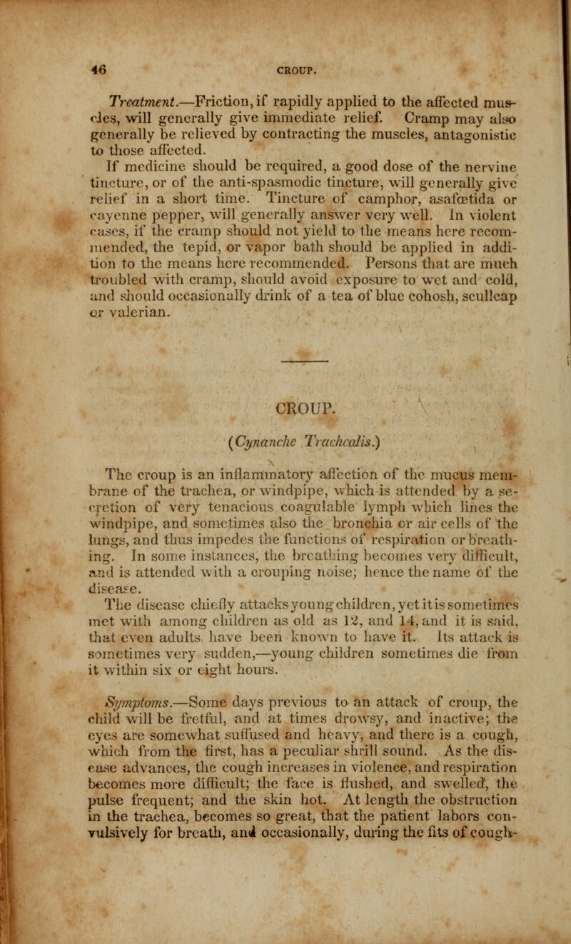 Treatment.—Friction, if rapidly applied to the affected mus- odes, will generally give immediate relief. Cramp may also generally be relieved by contracting the muscles, antagonistic to those affected. If medicine should be required, a good dose of the nervine tincture, or of the anti-spasmodic tincture, will generally give relief in a short time. Tincture of camphor, asafcetida or cayenne pepper, will generally answer very well. In violent cases, if the cramp should not yield to the means here recom- mended, the tepid, or vapor bath should be applied in addi- tion to the means here recommended. Persons that are much troubled with cramp, should avoid exposure to wet and cold, and should occasionally drink of a tea of blue cohosh, scullcap or valerian. CROUP. (Cynanchc Tracficalis.) The croup is an inflammatory affection of the mucus mem- brane of the trachea, or windpipe, which is attended by a se- cretion of very tenacious coagulable lymph which lines the windpipe, and sometimes also the bronchia or air cells of the lungs, and thus impedes the functions of respiration or breath- ing. In some instances, the breathing becomes very difficult, and is attended with a Grouping noise; hence the name of the disease. The disease chiefly attacks young children, yet itis sometimes met with among children as old as 12, and 14, and it is said, that even adults have been known to have it. Its attack is sometimes very sudden,—young children sometimes die from it within six or eight hours. Symptoms.—Some days previous to an attack of croup, the child will be fretful, and at times drowsy, and inactive; the eyes are somewhat suffused and heavy, and there is a cough, which from the first, has a peculiar shrill sound. As the dis- ease advances, the cough increases in violence, and respiration becomes more difficult; the face is flushed, and swelled, the pulse frequent; and the skin hot. At length the obstruction in the trachea, becomes so great, that the patient labors con- vulsively for breath, and occasionally, during the fits of cough-