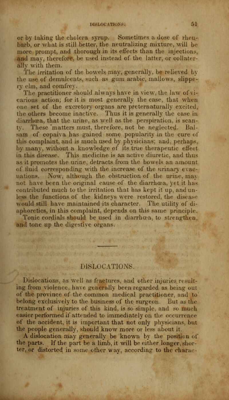 or by taking the cholera syrup. Sometimes a dose of rheu- barb, or what is still better, the neutralizing mixture, will be more prompt, and thorough in its effects than the injections, and may, therefore, be used instead of the latter, or collater- ally with them. The irritation of the bowels may, generally, be relieved by the use of demulcents, such as gum arabic, mallows, slippe- ry elm, and comfrey. The practitioner should always have in view, the law of vi- carious action; for it is most generally the case, that when one set of the excretory organs are pre tern aturally excited, the others become inactive. Thus it is generally the case in diarrhoea, that the urine, as well as the perspiration, is scan- ty. These matters must, therefore, not be neglected. Bal- sam of copaiva has gained some popularity in the cure of this complaint, and is much used by physicians; and, perhaps, by many, without a knowledge of its true therapeutic effect in this disease. This medicine is an active diuretic, and thus as it promotes the urine, detracts from the bowels an amount of iluid corresponding with the increase of the urinary evac- uations. Now, although the obstruction of the urine, may not have been the original cause of the diarrhoea, yet it has contributed much to the irritation that has kept it up, and un- less the functions of the kidneys were restored, the disease would still have maintained its character. The utility of di- aphoretics, in this complaint, depends on this same principle. Tonic cordials should be used in diarrhoea, to strengthen, and tone up the digestive organs. DISLOCATIONS. Dislocations, as well as fractures, and other injuries result- ing from violence, have generally been regarded as being out of the province of the common medical practitioner, and to belong exclusively to the business of the surgeon. But as the treatment of injuries of this kind, is so simple, and so much easier performed if attended to immediately on the occurrence of the accident, it is important that not only physicians, but the people generally, should know more or less about it. A dislocation may generally be known by the position of the parts. If the part be a limb, it will be either longer, shor- ter, or distorted in some ether way, according to the charac-