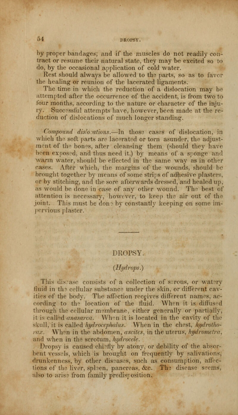 by proper bandages; and if the muscles do not readily con- tract or resume their natural state, they may be excited so to do, by the occasional application of cold water. Rest should always be allowed to tli3 parts, so as to favor the healing or reunion of the lacerated ligaments. The time in which the reduction of a dislocation may be attempted after the occurrence of the accident, is from two to four months, according to the nature or character of the inju- ry. Successful attempts have, however, been made at the re- duction of dislocations of much longer standing. Compound dislocations.—In those cases of dislocation, in which the soft parts are lacerated or torn asunder, the adjust- ment of the bones, after cleansing them (should they have beGfi exposed, and thus need it,) by means of a sponge and warm water, should be effected in the same way as in other eases. After which, the margins of the wounds, should be brought together by means of some strips of adhesive plasters, or by stitching, and the sore afterwards dressed, and healed up, as would be done in case of any other wound. The best of attention is necessary, however, to keep the air out of the joint. This must be don^ by constantly keeping on some im- pervious plaster. DROPSY. (Hydrops.) This disease consists of a collection of serous, or watery fluid in the, cellular substance under the skin, or different cav- ities of the body. The affection receives different names, ac- cording to thQ location of the fluid. When it is diffused through the cellular membrane, either generally or partially, it is call°d anasarca. When it is located in the cavity of the skull, it is called hydrocephalus. When in the chest, kydrotho- ra.r. When in the abdomen, ascites, in the uterus, hydrometra, and when in the scrotum, hydrocele. Dropsy is caused chiefly by atony, or debility of the absor- bent vessels, which is brought on frequently by salivations, drunkenness, by other diseases, such as consumption, affec- tions of the liver, spben, pancreas, &c. The disease seems, also to arise from family predisposition.