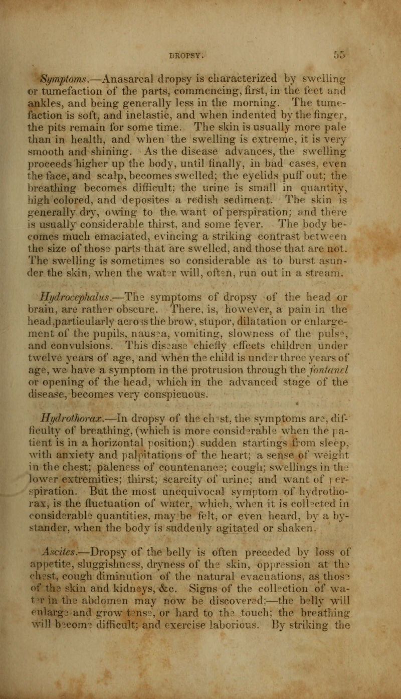 Symptoms.—Anasarca! dropsy is characterized by swelling or tumefaction of the parts, commencing, first, in the feet and ankles, and being generally less in the morning. The tume- faction is soft, and inelastic, and when indented bythefing' the pits remain for some time. The skin is usually more pale than in health, and when the swelling is extreme, it is very smooth and shining. As the disease advances, the swelling proceeds higher up the body, until finally, in bad cases, even the face, and scalp, becomes swelled; the eyelids puff out; the breathing becomes difficult; the urine is small in quantity, high colored, and deposites a redish sediment. The skin is uerally dry, owing to the want of perspiration; and thtjre is usually considerable thirst, and some fever. The body be- comes much emaciated, evincing a striking contrast between the size of those parts that are swelled, and those that are not. The swelling is sometimes so considerable as to burst asun- der the skin, when the wat°r will, often, run out in a stream. Hydrocephalus.—The symptoms of dropsy of the head or brain, are rather obscure. There, is, however, a pain in the head,particularly across the brow, stupor, dilatation or enlarge- ment of the pupils, nausea, vomiting, slowness of the pul< \ and convulsions. This disease chiefly effects children under twelve years of age, and when the child is under three years of age, we have a symptom in the protrusion through the fontanel or opening of the head, which in the advanced stage of the disease, becomes very conspicuous. Hydrotliorax.—In dropsy of the ch?st, the symptoms are, dif- ficulty of breathing, (which is more considerable when the pa- tient is in a horizontal position;) sudden starlings from sleep, with anxiety and palpitations of the heart; a sense of weight in the chest; paleness of countenance; cough; swellings in the lower extremities; thirst; scarcity of urine; and want of ) er- spiration. But the most unequivocal symptom of hydro tho- rax, is the fluctuation of water, which, when it is Collected in considerable quantities, may be felt, or even heard, by a by- stander, when the body is suddenly agitated or shaken. Ascites.—Dropsy of the belly is often preceded by loss of appetite, sluggishness, dryness of the skin, oppression at th \ chest, cough diminution of the natural evacuations, as those of the skin and kidneys, &c. Signs of the collection of wa- t-rinthe abdomen may now be discovered;—the belly will enlarge and grow tense, or hard to the touch; the breathing will become difficult: and exercise laborious. By striking the