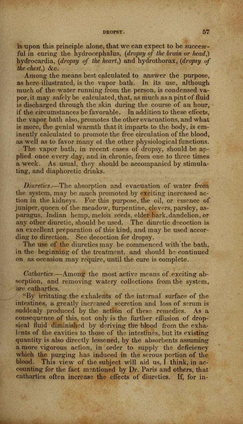 is upon this principle alone, that wc can expect to be success- ful in curing the hydrocephalus, (dropsy of the brain or head,) hydrocardia, (dropsy of tlic heart,) and hydrothorax, (dropsy of tiie chest,) &c. Among the means best calculated to answer the purpose, as here illustrated, is the vapor bath. In its use, although much of the water running from the person, is condensed va- por, it may safely be calculated, that, as much as a pint of fluid is discharged through the skin during the course of an hour, if the circumstances be favorable. In addition to these effects, the vapor bath also, promotes the other evacuations, and what is more, the genial warmth that it imparts to the body, is em- inently calculated to promote the free circulation of the blood, as well as to favor many of the other physiological functions. The vapor bath, in recent cases of dropsy, should be ap- plied once every day, and in chronic, from one to three times a week. As usual, they should be accompanied by stimula- ting, and diaphoretic drinks. Diuretics.—The absorption and evacuation of water from the system, may be much promoted by exciting increased ac- tion in the kidneys. For this purpose, the oil, or essence of juniper, queen of the meadow, turpentine, clevers, parsley, as- paragus, Indian hemp, melon seeds, elder bark, dandelion, or any other diuretic, should be used. The diuretic decoction is an excellent preparation of this kind, and may be used accor- ding to direction. See decoction for dropsy. The use of the diuretics may be commenced with the bath, in the beginning of the treatment, and should be continued on, as occasion may require, until the cure is complete. CatJiartics.—Among the most active means of exciting ab- sorption, and removing wratery collections from the system, are cathartics. By irritating the exhalents of the internal surface of the intestines, a greatly increased secretion and loss of serum is suddenly produced by the action of these remedies. As a consequence of this, not only is the further effusion of drop- sical fluid diminished by deriving the blood from the exha- lents of the cavities to those of the intestines, but its existing quantity is also directly lessened, by the absorbents assuming a more vigorous action, in order to supply the deficiency which the purging has induced in the serous portion of the blood. This view of the subject will aid us, I think, in ac- counting for the fact mentioned by Dr. Paris and others, that cathartics often increase the effects of diuretics. If, for in-