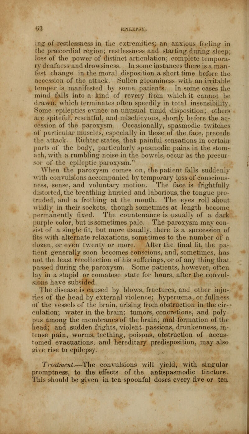 KIMLEP^Y. » of restlessness in the extremities; an anxious feeling in the precordial region; restlessness and starting during sleep; loss of the power of distinct articulation; complete tempora- ry deafness and drowsiness. In some instances there is a rnan- fest change; in the moral disposition a short time before the accession of the attack. Sullen gloominess with an irritable temper is manifested by some patients. In some cases the mind falls into a kind of revery from which it cannot be drawn, which terminates often speedily in total insensibility. Some epileptics evince an unusual timid disposition; others are spiteful, resentful, and mischievous, shortly before the ac- tion of the paroxysm. Occasionally, spasmodic twitches of particular muscles, especially in those of the face, precede 111.' attack. Richter states, that painful sensations in certain parts of the body, particularly spasmodic pains in the stom- ach, with a rumbling noise in the bowels, occur as the precur- sor of the epileptic paroxysm. When the paroxysm comes on, the patient falls suddenly with convulsions accompanied by temporary loss of conscious- ness, sense, and voluntary motion. The face is frightfully distorted, the breathing hurried and laborious, the tongue pro- truded, and a frothing at the mouth. The eyes roll about wildly in their sockets, though sometimes at length become permanently fixed. The countenance is usually of a dark purple color, but is sometimes pale. The paroxysm may con- sist of a single fit, but more usually, there is a succession of fits with alternate relaxations, sometimes to the number of a dozen, or even twenty or more. After the final fit, the pa- tient generally soon becomes conscious, and, sometimes, has not the least recollection of his sufferings, or of any thing that passed during the paroxysm. Some patients, however, often lay in a stupid or comatose state for hours, after the convul- sions have subsided. The disease is caused by blows, fractures, and other inju- ries of the head by external violence; hyperoema, or fullness of the vessels of the brain, arising from obstruction in the cir- culation; water in the brain; tumors, concretions, and poly- pus among the membranes of the brain; mal-formation of the head; and sudden frights, violent passions, drunkenness, in- tense pain, worms, teething, poisons, obstruction of accus- tomed evacuations, and hereditary predisposition, may also give rise to epilepsy. Treatment.—The convulsions will yield, with singular promptness, to the effects of the antispasmodic tincture. This should be given in tea spoonful doses every five or ten