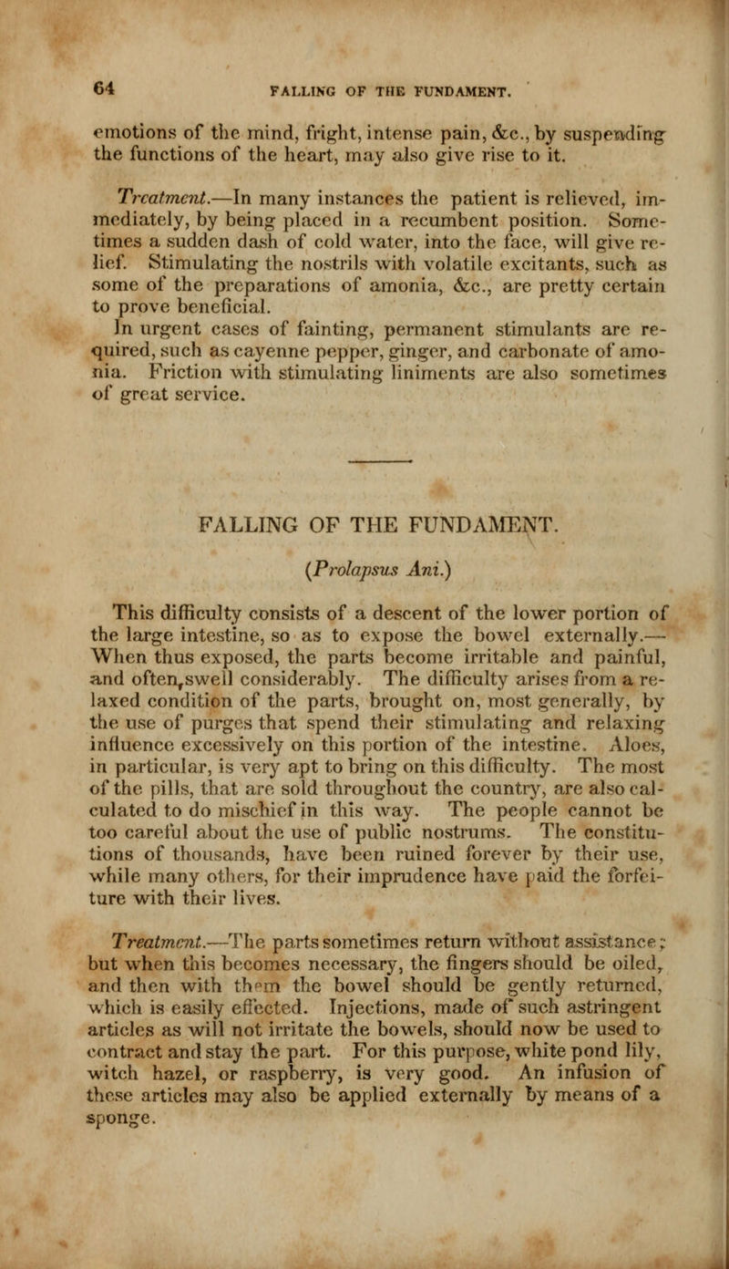 emotions of the mind, fright, intense pain, &c, by suspending the functions of the heart, may also give rise to it. Treatment.—In many instances the patient is relieved, im- mediately, by being placed in a recumbent position. Some- times a sudden dash of cold water, into the face, will give re- lief. Stimulating the nostrils with volatile excitants, such as some of the preparations of amonia, &c, are pretty certain to prove beneficial. In urgent cases of fainting, permanent stimulants are re- quired, such as cayenne pepper, ginger, and carbonate of amo- nia. Friction with stimulating liniments are also sometimes of great service. FALLING OF THE FUNDAMENT. (Prolapsus Ani.) This difficulty consists of a descent of the lower portion of the large intestine, so as to expose the bowel externally.— When thus exposed, the parts become irritable and painful, and often,swell considerably. The difficulty arises from a re- laxed condition of the parts, brought on, most generally, by the use of purges that spend their stimulating and relaxing influence excessively on this portion of the intestine, Aloes, in particular, is very apt to bring on this difficulty. The most of the pills, that are sold throughout the country, are also cal- culated to do mischief in this way. The people cannot be too careful about the use of public nostrums. The constitu- tions of thousands, have been ruined forever by their use, while many others, for their imprudence have paid the forfei- ture with their lives. Treatment.—The parts sometimes return without assistance; but when this becomes necessary, the fingers should be oiled7 and then with th^m the bowel should be gently returned, which is easily effected. Injections, made of such astringent articles as will not irritate the bowels, should now be used to contract and stay the part. For this purpose, white pond lily, witch hazel, or raspberry, is very good. An infusion of these articles may also be applied externally by means of a sponge.