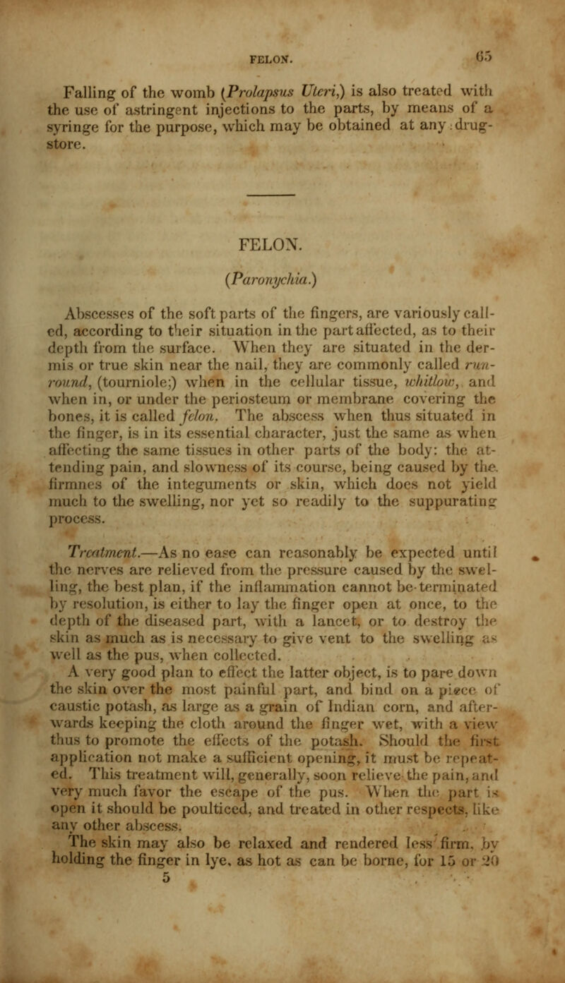 Falling of the womb {Prolapsus Uteri,) is also treated with the use of astringent injections to the parts, by means of a syringe for the purpose, which may be obtained at any drug- store. FELON. {Paronychia}) Abscesses of the soft parts of the fingers, are variously call- ed, according to their situation in the part affected, as to their depth from the surface. When they are situated in the der- mis or true skin near the nail, they are commonly called run- round, (tourniole;) when in the cellular tissue, whitlow,, and when in, or under the periosteum or membrane covering the bones, it is called felon. The ah when thus situated in the finger, is in its essential character, just the same as when affecting the same tissues in other parts pf the body: the ; tending pain, and slowness of its course, being caused by the. flrmnes of the integuments or skin, which does not yield much to the swelling, nor yet so readily to the suppurating? process. Treatment.—As no ease can reasonably be expected until the nerves are relieved from the pressure caused by the swel- ling, the best plan, if the inflammation cannot be-terminated by resolution, is either to lay the finger open at once, to the depth of the diseased part, with a lancet, or to destroy I skin as much as is necessary to give vent to the swelling well as the pus, when collected. A very good plan to effect the latter object, is to pare down the skin over the most painful part, and bind on apiece of caustic potash, as large as a grain of Indian corn, and after- wards keeping the cloth around the finger wet, with a view- thus to promote the eifects of the potash. Should the fi application not make a sufficient opening, it must be repe ed. This treatment will, generally, soon relieve the pain, and very much favor the escape of the pus. When the p open it should be poulticed, and treated in other respects, Like any other absces The skin may also be relaxed and rendered [esS firm. holding the finger in lye, as hot as can be borne, for 15