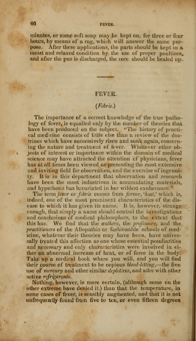 minutes, or some soft soap may be kept on, for three or four hours, by means of a rag, which will answer the same pur- pose. After these applications, the parts should be kept in a moist and relaxed condition by the use of proper poultices,, and after the pus is discharged, the tore should be healed up. FEVER. (Febris.) The importance of a correct knowledge of the true patho- logy of fever, is equalled only by the number of theories that have been produced on the subject. The history of practi- cal medicine consists of little else than a review of the doc- trines wrhich have successively risen and sunk again, concern- ing the nature and treatment of lever. Whatever other ob- jects of interest or importance within the domain of medical science may have attracted the attention cf physicians, fever has at all times been viewed as presenting the most extensive and inviting field for observation, and the exercise of ingenui- ty. It is in this department that observation and research have been the most industrious in accumulating materials, and hypothesis has luxuriated in her wildest exuberance. The term fever or febris comes from fervor, lhcat,' which is, indeed, one of the most prominent characteristics of the dis- ease to which it has given its name. It is, however, strange enough, that simply a name should control the investigations and conclusions of medical philosophers, to the extent that this has. We find that the authors, tiie professors, and the practitioners of the Allopathic or fashionable schools of med- icine, whatever their theories may have been, have univer- sally treated this affection as one whose essential peculiarities and necessary and only characteristics were involved in ei- ther an abnormal increase of heat, or of force in the body. Take up a medical book where you will, and you will find their course of treatment to be copious blood-letting,—the free use of mercury and other similar depletives, and nitre with other active refrigerants. Nothing, however, is more certain, (although some on the other extreme have denied it.) than that the temperature, in some cases of fever, is sensibly augmented, and that it is not «nfrequently found from five to ten, or even fifteen degrees.