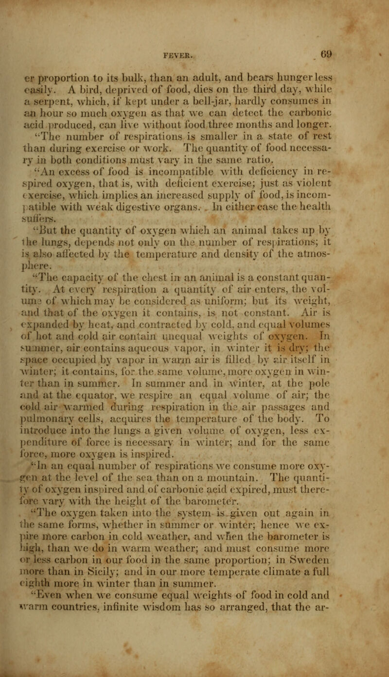 fj:ver. 0f| er proportion to its bulk, than an adult, and bears hunger less easih'. A bird, deprived of food, dies on the third day, while a serpent, which, if kept under a bell-jar, hardly consumes in an hour so much oxygen as that we can detect the carbonic acid produced, can live without food three months and longer. '•The number of respirations is smaller in a state of rest than during exercise or work. The quantity of food necessa- ry in both conditions must vary in the same ratio. An excess of food is incompatible with deficiency in re- spired oxygen, that is, with deficient exercise; just as violent exercise, which implies an increased supply of food, is incom- patible with weak digestive organs. In either case the health suffers. But the quantity of oxygen whieh an animal takes up by ilie lungs, depends not only on the number of respirations; it is also affected by the temperature and density of the atmos- phere. ''The capacity of the chest in an animal is a constant quan- tity. At every respiration a quantity of air enters, the vel- um > of which may be considered as uniform; but its weight, and that of the oxygen it contains, is not constant! Air is expanded by heat, and contracted by cold, and equal volumes of hot and cold air contain unequal weights of oxygen. In summer, air contains aqueous vapor, in winter it is dry; the space occupied by vapor in warm air is filled by air itself in winter; it contains, for the same volume, more oxygen in win- ter than in summer. In summer and in winter, at the pole and at the equator, we respire an equal volume of air; the cold air warmed during respiration in the air passages and pulmonary cells, acquires the temperature of the body. To introduce into the lungs a given volume of oxygen, less ex- penditure of force is necessary in winter; and for the same force, more oxygen is inspii •In an equal number of respirations we consume more oxy- i ;il the level of the sea than on a mountain. The quanti- ty of oxygen inspired and of carbonic acid expired, must there- vary with the height of the barometer. The oxygen taken into the; system is given out again in same forms, whether in summer or winter; hence we ex- pire more carbon in cold weather, and when the barometer is Ji, than we do in warm weather; and must consume more or less carbon in our food in the same proportion; in Sweden more than in Sicily; and in our more temperate climate a full eighth more in winter than in summer. Even when we consume equal weights of food in cold and warm countries, infinite wisdom has so arranged, that the ar-