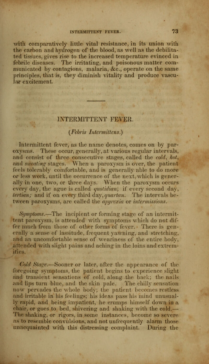 with comparatively little vital resistance, in its union with the carbon and hydrogen of the blood, as well as the debilita- ted tissues, gives rise to the increased temperature evinced in febrile diseases. The irritating, and poisonous matter com- municated by contagions, malaria, &c, operate on the same principles, that is, they diminish vitality and produce vascu- lar excitement. INTERMITTENT FEVER. (Febris Intermittens.) Intermittent fever, as the name denotes, comes on by par- oxysms. These occur, generally, at various regular intervals, and consist of three consecutive stages, called the cold, hot, and sweating stages. When a paroxysm is over, the patient feels tolerably comfortable, and is generally able to do more or less work, until the occurrence of the next, which is gener- ally in one, two, or three days. When the paroxysm occurs every day, the ague is called (/uolidian; if every second day, tertian; and if on every third day,quartan. The intervals be- tween paroxysms, are called the apyrcxia or intermissions. Symptoms.—The incipient or forming stage of an intermit- tent paroxysm, is attended with symptoms which do not dif- fer much from those of other forms of fever. There is gen- erally a sense of lassitude, frequent yawning, and stretching, and an uncomfortable sense of weariness of the entire body, nded with slight pains and aching in the loins and extrem- ity Cold Stage.—Sooner or later, after the appearance of the foregoing symptoms, the patient begins to experience slight and transient sensations of cold, along the back; the nails and lips turn blue, and the skin pale. The chilly sensation now pervades the whole body; the patient becomes restless and Irritable in his feelings; his ideas pass his mind unusual- ly rapid, and being impatient, he crumps himself down in a chair, or goes to bed, shivering and shaking with the cold.— The slinking, or rigors, in some instances, become so severe as to resemble convulsions, and notunfrequently alarm those unacquainted with this distressing complaint. During the