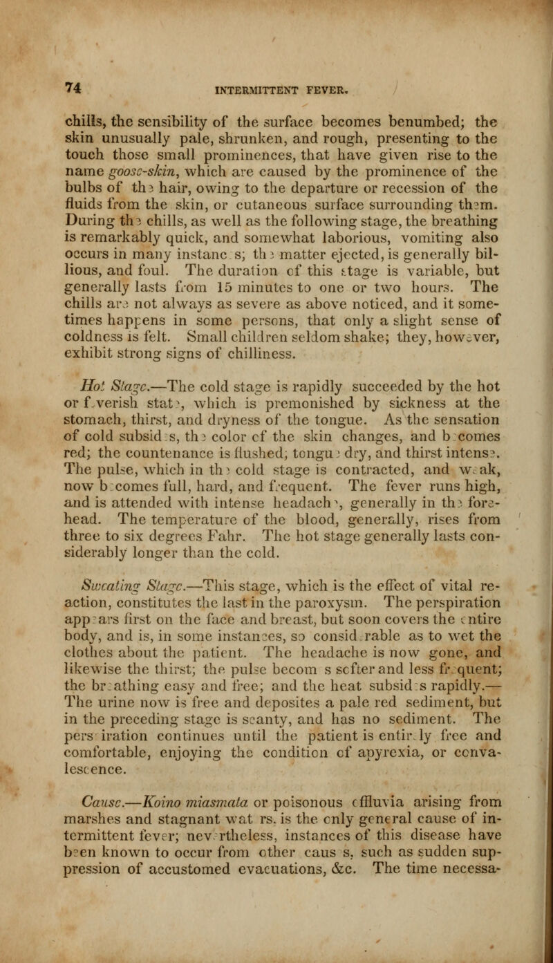 chills, the sensibility of the surface becomes benumbed; the skin unusually pale, shrunken, and rough, presenting to the touch those small prominences, that have given rise to the name goose-skin, which are caused by the prominence of the bulbs of th 3 hair, owing to the departure or recession of the fluids from the skin, or cutaneous surface surrounding th?m. During th3 chills, as well as the following stage, the breathing is remarkably quick, and somewhat laborious, vomiting also occurs in many instanc s; th) matter ejected, is generally bil- lions, and foul. The duration cf this stage is variable, but generally lasts from 15 minutes to one or two hours. The chills ara not always as severe as above noticed, and it some- times happens in some persons, that only a slight sense of coldness is felt. Small children seldom shake; they, however, exhibit strong signs of chilliness. Hot Stage.—The cold stage is rapidly succeeded by the hot or f.verish stat^, which is premonished by sickness at the stomach, thirst, and dryness of the tongue. As the sensation of cold subsid s, th: color cf the skin changes, and b comes red; the countenance is Hushed; tongu: dry, and thirst intens?. The pulse, which in th) cold stage is contracted, and w ak, now b:comes fall, hard, and frequent. The fever runs high, and is attended with intense headachy generally in th.) fore- head. The temperature of the blood, generally, rises from three to six degrees Fahr. The hot stage generally lasts con- siderably longer than the cold. Sweating Stage.—This stage, which is the effect of vital re- action, constitutes the last in the paroxysm. The perspiration app?ars first on the face and breast, but soon covers the entire body, and is, in some instances, so considerable as to wet the clothes about the patient. The headache is now gone, and likewise the thirst; the. pulse becom s scfterand less fr. quent; the br.athing easy and free; and the heat subsid:s rapidly.— The urine now is free and deposites a pale red sediment, but in the preceding stage is scanty, and has no sediment. The pers iration continues until the patient is entir. ly free and comfortable, enjoying the condition cf apyrcxia, or conva- lescence. Cause.—Koino miasmata or poisonous effluvia arising from marshes and stagnant wat rs. is the enly general cause of in- termittent fever; nevertheless, instances of this disease have been known to occur from other caus s, such as sudden sup- pression of accustomed evacuations, &c. The time necessa-
