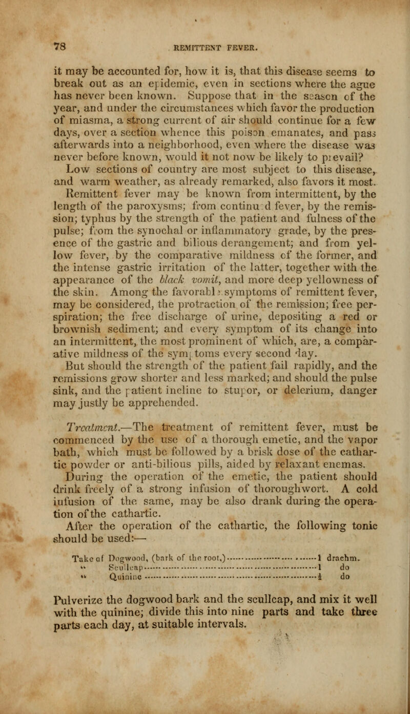 it may be accounted for, how it is, that this disease seems to break out as an epidemic, even in sections where the ague has never been known. Suppose that in the saascn cf the year, and under the circumstances which favor the production of miasma, a strong current of air should continue for a few days, over a section whence this poison emanates, and pass afterwards into a neighborhood, even where the disease was never before known, would it not now be likely to pievail? Low sections of country are most subject to this disease, and warm weather, as already remarked, also favors it most. Remittent fever may be known from intermittent, by the length of the paroxysms; from continu:d fever, by the remis- sion; typhus by the strength of the patient and fulness of the pulse; from the synochal or inflammatory grade, by the pres- ence of the gastric and bilious derangement; and from yel- low fever, by the comparative mildness cf the former, and the intense gastric irritation of the latter, together with the appearance of the black vomit, and more deep yellowness of the skin. Among the favorabl i symptoms of remittent fever, may be considered, the protraction of the remission; free per- spiration; the free discharge of urine, depositing a red or brownish sediment; and every symptom of its change into an intermittent, the most prominent of which, are, a compar- ative mildness of the sym; toms every second day. But should the strength of the patient fail rapidly, and the remissions grow shorter and less marked; and should the pulse sink, and the ratient incline to stupor, or delerium, danger may justly be apprehended. Treatment.—The treatment of remittent fever, must be commenced by the use of a thorough emetic, and the vapor bath, which must be followed by a brisk dose of the cathar- tic powder or anti-bilious pills, aided by relaxant enemas. During the operation of the emetic, the patient should drink freely of a strong infusion of thoroughwort. A cold iufusion of the same, may be also drank during the opera- tion of the cathartic. After the operation of the cathartic, the following tonic should be used:— Take of Dogwood, (bark of tho root,) 1 drachm- tk Sbtflfcap 1 do *k Quinine i do Pulverize the dogwood bark and the scullcap, and mix it well with the quinine; divide this into nine parts and take three parts each day, at suitable intervals.