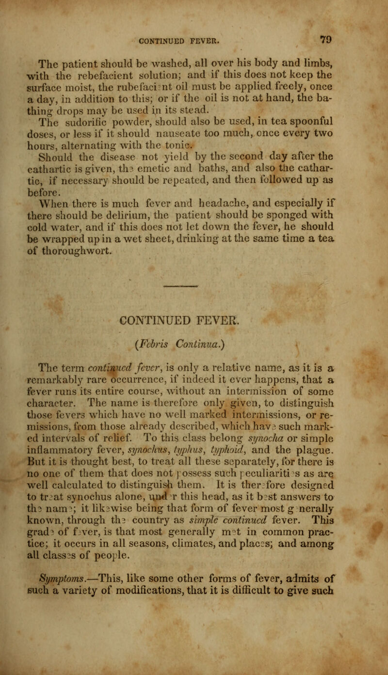 The patient should be washed, all over his body and limbs, with the rebefacient solution; and if this does not keep the surface moist, the rubefacient oil must be applied freely, once a day, in addition to this; or if the oil is not at hand, the ba- thing drops may be used in its stead. The sudorific powder, should also be used, in tea spoonful doses, or less if it should nauseate too much, once every two hours, alternating with the tonic. Should the disease not yield by the second day after the cathartic is given, th? emetic and baths, and also the cathar- tic, if necessary should be repeated, and then followed up as before. When there is much fever and headache, and especially if there should be delirium, the patient should be sponged with cold water, and if this does not let down the fever, he should be wrapped up in a wet sheet, drinking at the same time a tea of thoroughwort. CONTINUED FEVER. (Fcbris Continua.) The term continued fever, is only a relative name, as it is a remarkably rare occurrence, if indeed it ever happens, that a fever runs its entire course, without an intermission of some character. The name is therefore only given, to distinguish those fevers which have no well marked intermissions, or re- missions, from those already described, which have such mark- ed intervals of relief. To this class belong synocha or simple inflammatory fever, synoclius, typhus, typhoid, and the plague. But it is thought best, to treat all these separately, for there is no one of them that does not ] ossess such peculiarities as are well calculated to distinguish them. It is therefore designed to treat synochus alone, u.nd t this head, as it b:st answers to the nam^; it likewise being that form of fever most g nerally known, through the country as simple continued fever. This grad^ of f ver, is that most generally mat in common prac- tice; it occurs in all seasons, climates, and places; and among all classes of people. Symptoms.—This, like some other forms of fever, admits of such a variety of modifications, that it is difficult to give such