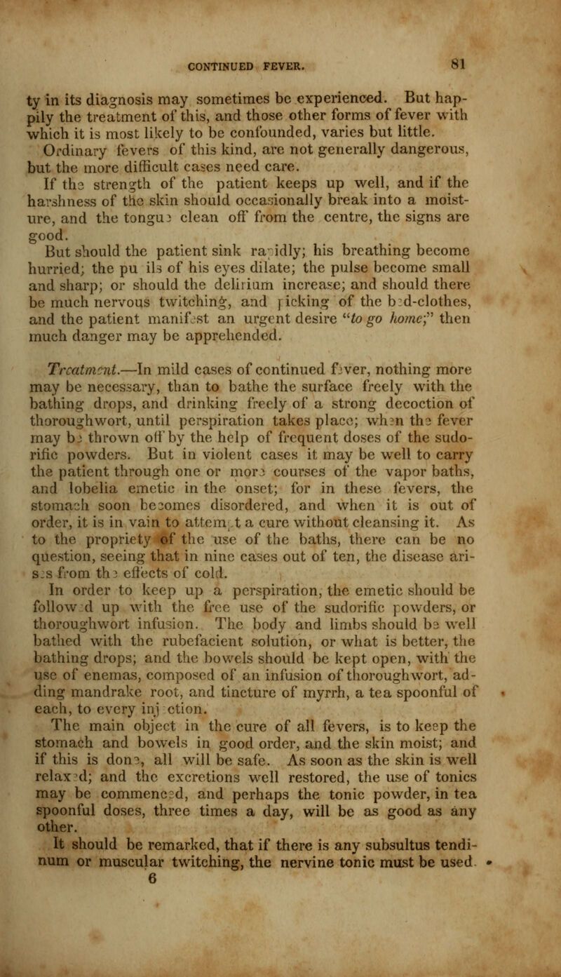 ty in its diagnosis may sometimes be experienced. But hap- pily the treatment of this, and those other forms of fever with which it is most likely to be confounded, varies but little. Ordinary fevers of this kind, are not generally dangerous, but the more difficult cases need care. If the strength of the patient keeps up well, and if the harshness of the skin should occasionally break into a moist- ure, and the tongue clean off from the centre, the signs are good. But should the patient sink rabidly; his breathing become hurried; the pu ils of his eyes dilate; the pulse become small and sharp; or should the delirium increase; and should there be much nervous twitching, and ricking of the b d-clothes, and the patient manifest an urgent desire to go home then much danger may be apprehended. Treatment.—In mild cases of continued fiver, nothing more may be necessary, than to bathe the surface freely with the bathing drops, and drinking freely of a strong decoction of thoroughwort, until perspiration takes place; wh?n the fever may hi thrown oil'by the help of frequent doses of the sudo- rific powders. But in violent cases it may be well to carry the patient through one or more courses of the vapor baths, and lobelia emetic in the onset; for in these fevers, the stomach soon becomes disordered, and when it is out of order, it is in vain to attempt a cure without cleansing it. As to the propriety of the use of the baths, there can be no question, seeing that in nine cases out of ten, the disease ari- s:s from th.3 effects of cold. In order to keep up a perspiration, the emetic should be follow :d up with the free use of the sudorific powders, or thoroughwort infusion. The body and limbs should be well bathed with the rubefacient solution, or what is better, the bathing drops; and the bowels should be kept open, with the use of enemas, composed of an infusion of thoroughwort, ad- ding mandrake root, and tincture of myrrh, a tea spoonful of each, to every inj ction. The main object in the cure of all fevers, is to keep the stomach and bowels in good order, and the skin moist; and if this is don^, all will be safe. As soon as the skin is well relax d; and the excretions well restored, the use of tonics may be commenced, and perhaps the tonic powder, in tea spoonful doses, three times a day, will be as good as any other. It should be remarked, that if there is any subsultus tendi- num or muscular twitching, the nervine tonic must be used. 6