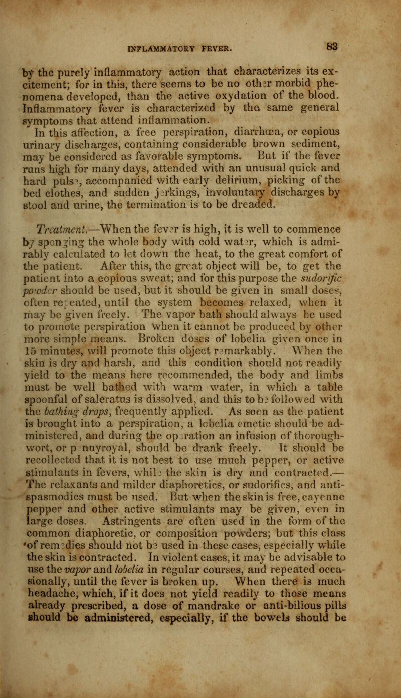 b$ the purely inflammatory action that characterizes its ex- citement; for in this, there seems to be no other morbid phe- nomena developed, than the active oxydation of the blood. Inflammatory fever is characterized by the. same general symptoms that attend inflammation. In this affection, a free perspiration, diarrhoea, or copious urinary discharges, containing considerable brown sediment, may be considered as favorable symptoms. But if the fever runs high for many days, attended with an unusual quick and hard puis >, accompanied with early delirium, picking of the bedclothes, and sudden jerkings, involuntary discharges by stool and urine, the termination is to be dreaded. Treatment.—When the fever is high, it is well to commence by spending the whole body with cold wat^r, which is admi- rably calculated to let down the heat, to the great comfort of the patient. After this, the great object will be, to get the patient into a copious sweat; and for this purpose the sudorific powder should be used, but it should be given in small doses, often repeated, until the system becomes relaxed, when it may be given freely. The vapor bath should always be used to promote perspiration when it cannot be produced by other more simple means. Broken doses of lobelia given once in 15 minutes, will promote this object remarkably. When the skin is dry and harsh, and this condition should not readily yield to the means here recommended, the body and limbs must be well bathed with warm water, in which a table spoonful of saleratus is dissolved, and this to be followed with the bathing drops, frequently applied. As soon as the patient is brought into a perspiration, a lobelia emetic should be ad- ministered, and during the operation an infusion of thorough- wort, or p nnyroyal, should be drank freely. It should be recollected that it is not best to use much pepper, or active stimulants in fevers, whil e the skin is dry and contracted.— The relaxants and milder diaphoretics, or sudorifics, and anti- spasmodics must be used. But when the skin is free, cayenne pepper and other active stimulants may be given, even in large doses. Astringents are often used in the form of the common diaphoretic, or composition powders; but this class •of remedies should not be used in these cases, especially while the skin is contracted. In violent cases, it may be advisable to use the vapor and lobelia in regular courses, and repeated occa- sionally, until the fever is broken up. When there is much headache, which, if it does not yield readily to those means already prescribed, a dose of mandrake or anti-bilious pills should be administered, especially, if the bowels should be