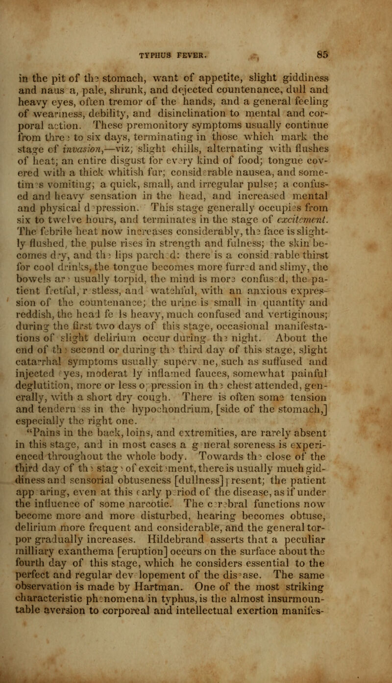 in the pit of the stomach, want of appetite, slight giddiness and nans a, pale, shrunk, and dejected countenance, dull and heavy eyes, often tremor of the hands, and a general feeling of weariness, debility, and disinclination to mental and cor- poral action. These premonitory symptoms usually continue from thre » to six days, terminating in those which mark the stage of invasion,—viz; slight chills, alternating with flushes of heat; an entire disgust for every kind of food; tongue cov- ered with a thick whitish fur; considerable nausea, and some- tim s vomiting; a quick, small, and irregular pulse; a confus- ed and heavy sensation in the head, and increased mental and physical d pression. This stage generally occupies from six to twelve hours, and terminates in the stage of excitement. The febrile heat now increases considerably, the face is slight- ly flushed, the pulse rises in strength and fulness; the skin be- comes dry, and th) lips parched: there is a consid rablc thirst for cool drinks, the tongue becomes more furred and slimy, the bowels ar \ usually torpid, the mind is mor3 confused, the pa- tient fretful, r stless, and watchful, with an anxious expres- sion of the countenance; the urine is small in quantity and reddish, the head fe Is heavy, much confused and vertiginous; during the first two days of this stage, occasional manifesta- tions of slight delirium occur during th? night. About the end of th: second or during th^ third day of this stage, slight catarrhal symptoms usually supervene, such as suffused and injected yes, moderat ly inflamed fauces, somewhat painful deglutition, more or less oppression in th? chest attended, gen- erally, with a short dry cough. There is often some tension and tenderness in the hypochondrium, [side of the stomach,] especially the right one. Pains in the back, loins, and extremities, are rarely absent in this stage, and in most cases a g neral soreness is experi- enced throughout the whole body. Towards the close of the third day cf th i stag i of excit mient, there is usually much gid- diness and sensorial obtuseness [dullness]} resent; the patient appearing, even at this early period of the disease, as if under the influence of some narcotic. The c :r bral functions now become more and more disturbed, hearing becomes obtuse, delirium more frequent and considerable, and the general tor- por gradually increases. Hildebrand asserts that a peculiar milliary exanthema [eruption] occurs on the surface about the fourth day of this stage, which he considers essential to the perfect and regular dev lopement of the disease. The same observation is made by Hartman. One of the most striking characteristic phenomena in typhus,is the almost insurmoun- table aversion to corporeal and intellectual exertion manifes-