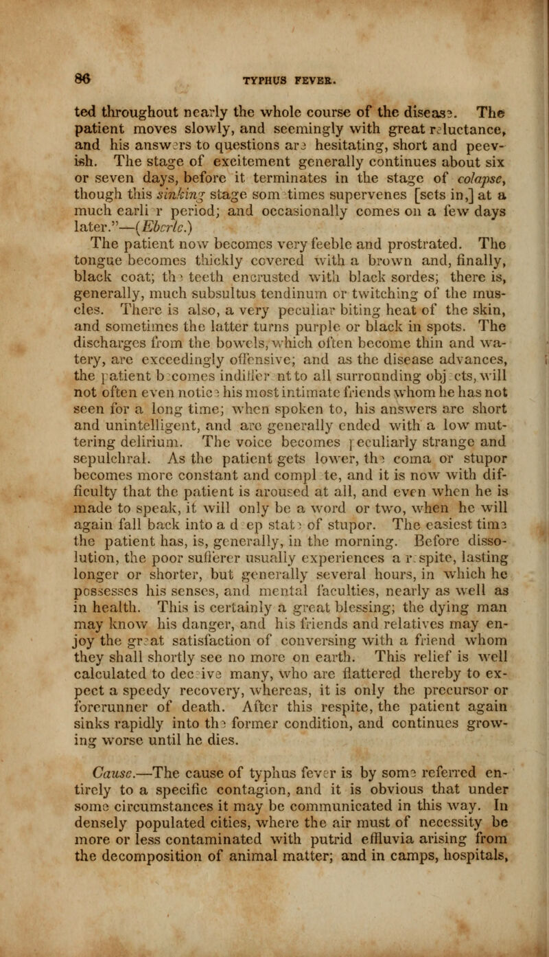 ted throughout nearly the whole course of the diseas?. The patient moves slowly, and seemingly with great reluctance, and his answers to questions are hesitating, short and peev- ish. The stage of excitement generally continues about six or seven days, before it terminates in the stage of colapsey though this sinking stage som times supervenes [sets in,] at a much earli r period; and occasionally comes on a few days later.—(Ebcrlc.) The patient now becomes very feeble and prostrated. The tongue becomes thickly covered with a brown and, finally, black coat; th i teeth encrusted with black sordes; there is, generally, much subsultus tendinum or twitching of the mus- cles. There is also, a very peculiar biting heat of the skin, and sometimes the latter turns purple or black in spots. The discharges from the bowels, which often become thin and wa- tery, are exceedingly offensive; and as the disease advances, the patient b comes indiiier ntto all surrounding obj:cts,will not often even notice his most intimate friends whom he has not seen for a long time; when spoken to, his answers arc short and unintelligent, and arc generally ended with a low mut- tering delirium. The voice becomes ] eculiarly strange and sepulchral. As the patient gets lower, tin coma or stupor becomes more constant and compl te, and it is now with dif- ficulty that the patient is aroused at all, and even when he is made to speak, it will only be a word or two, when he will again fall back into a d ep stat^ of stupor. The easiest tini3 the patient has, is, generally, in the morning. Before disso- lution, the poor sufferer usually experiences a r: spite, lasting longer or shorter, but generally several hours, in which he possesses his senses, and mental faculties, nearly as well as in health. This is certainly a great blessing; the dying man may know his danger, and his friends and relatives may en- joy the gr^at satisfaction of conversing with a friend whom they shall shortly see no more on earth. This relief is well calculated to deceive many, who are flattered thereby to ex- pect a speedy recovery, whereas, it is only the precursor or forerunner of death. After this respite, the patient again sinks rapidly into tin former condition, and continues grow- ing worse until he dies. Cause.—The cause of typhus fever is by some referred en- tirely to a specific contagion, and it is obvious that under some circumstances it may be communicated in this way. In densely populated cities, where the air must of necessity be more or less contaminated with putrid effluvia arising from the decomposition of animal matter; and in camps, hospitals,