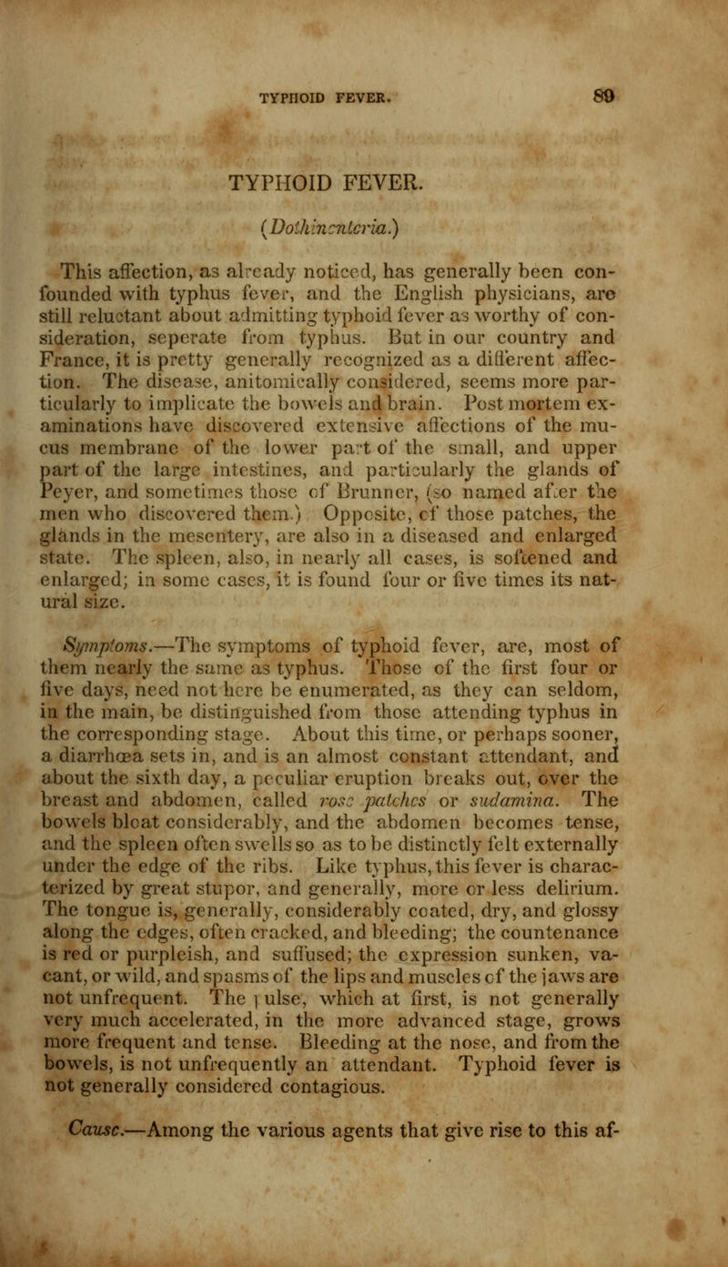 TYPHOID FEVER. {Doihlncntcria) This affection, as already noticed, has generally been con- founded with typhus fever, and the English physicians, are still reluctant about admitting typhoid fever as worthy of con- sideration, seperate from typhus. But in our country and France, it is pretty generally recognized as a different affec- tion. The disease, anitomically considered, seems more par- ticularly to implicate the bowels and brain. Post mortem ex- aminations have discovered extensive affections of the mu- cus membrane of the lower part of the small, and upper part of the large intestines, and particularly the glands of Peyer, and sometimes those of B runner, (so named after the men who discovered them) Opposite, cf those patches, the glands in the mesentery, are also in a diseased and enlarged state. The spleen, also, in nearly all cases, is softened and enlarged; in some cases, it is found four or five times its nat- ural size. Symptoms.—The symptoms of typhoid fever, are, most of them nearly the same as typhus. Those cf the first four or five days, need not here be enumerated, as they can seldom, in the main, be distinguished from those attending typhus in the corresponding stage. About this time, or perhaps sooner, a diarrhoea sets in, and is an almost constant attendant, and about the sixth day, a peculiar eruption breaks out, over the breast and abdomen, called rose patches or sudamina. The bowels bloat considerably, and the abdomen becomes tense, and the spleen often swells so as to be distinctly felt externally under the edge of the ribs. Like typhus, this fever is charac- terized by great stupor, and generally, more or less delirium. The tongue is, generally, considerably coated, dry, and glossy along the edges, often cracked, and bleeding; the countenance is red or purpleish, and suffused; the expression sunken, va- cant, or wild, and spasms of the lips and muscles cf the jaws are not unfrequent. The ] ulse, which at first, is not generally very much accelerated, in the more advanced stage, grows more frequent and tense. Bleeding at the nose, and from the bowels, is not unfrequently an attendant. Typhoid fever is not generally considered contagious. Cause.—Among the various agents that give rise to this af-