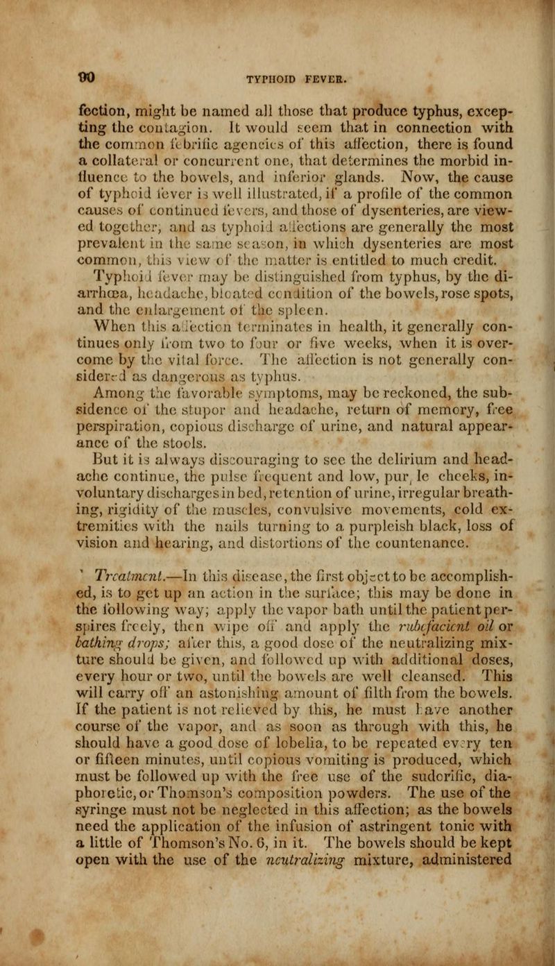 foction, might be named all those that produce typhus, excep- ting the Contagion. It would seem that in connection with the common febrific agencies of this affection, there is found a collateral or concurrent one, that determines the morbid in- fluence to the bowels, and inferior glands. Now, the cause of typhoid lever is well illustrated, if a profile of the common causes of continued fevers, and those of dysenteries, are view- ed together; and as typhoid a.lections are generally the most prevalent in the same s< a on, in which dysenteries are most common, this view of the matter is entitled to much credit. Typhoj t fever may be distinguished from typhus, by the di- arrhoea, headache, bloated c< n lition of the bowels, rose spots, and the enlargement of the spleen. When this a lection terminates in health, it generally con- tinues only from two to foo? or five weeks, when it is over- come by the vital force. The affection is not generally con- sidered as dangerous as typhus. Among the favorable symptoms, may be reckoned, the sub- sidence of the stupor and headache, return of memory, free perspiration, copious discharge of urine, and natural appear- ance of the stools. But it is always discouraging to sec the delirium and head- ache continue, the pulse frequent and low, pur( le cheeks, in- voluntary discharges in bed, retention of urine, irregular breath- ing, rigidity of the muscles, convulsive movements, cold ex- tremities with the nails turning to a purpleish black, loss of vision and hearing, and distortions of the countenance. Treatment.—In this disease, the first object to be accomplish- ed, is to get up an action in the surface; this may be done in the following way; apply the vapor bath until the patient per* spires freely, then wipe oh' and apply the rubefacient oil or bathing drops; after this, a good dose of the neutralizing mix- ture should be given, and followed up with additional doses, every hour or two, until the bowels are well cleansed. This will carry off an astonishing amount of filth from the bowels. If the patient is not relieved by this, he must lave another course of the vapor, and as soon as through with this, he should have a good dose of lobelia, to be repeated ev:ry ten or fifteen minutes, until copious vomiting is produced, which must be followed up with the ^cc use of the sudorific, dia- phoretic, or Thomson's composition powders. The use of the syringe must not be neglected in this affection; as the bowels need the application of the infusion of astringent tonic with a little of Thomson's No. 6, in it. The bowels should be kept open with the use of the neutralizing mixture, administered