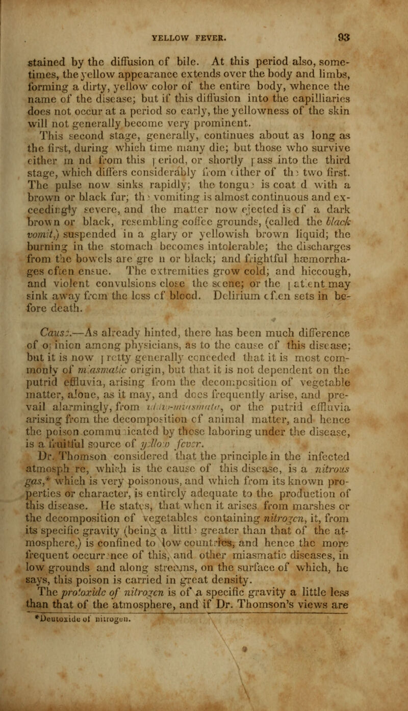 stained by the diffusion of bile. At this period also, some- times, the yellow appearance extends over the body and limbs, forming a dirty, yellow color of the entire body, whence the name of the disease; but if this diffusion into the capilliaries does not occur at a period so early, the yellowness of the skin will not generally become very prominent. This second stage, generally, continues about as long as the first, during which time many die; but those who survive cither m nd from this ] eriod, or shortly j ass into the third stage, which differs considerably from cither of th) two first. The pulse now sinks rapidly; the tongue is coat d with a brown or black fur; th i vomiting is almost continuous and ex- ceedingly severe, and the matter now ejected is of a dark brown or black, resembling coffee grounds, (called the black vomit) suspended in a glary or yellowish brown liquid; the burning in the stomach becomes intolerable; the discharges from the bowels are gre n or black; and frightful haemorrha- ges often emuc. The extremities grow cold; and hiccough, and violent convulsions close the scene; or the j at'ent may sink away from the less cf blood. Delirium cf.en sets in be- fore death. Caus:.—As already hinted, there has been much difference of o; mien among physicians, as to the cause cf this disease; but it is now j retty generally conceded that it is most com- monly of miasmatic origin, but that it is not dependent on the putrid effluvia, arising from the decomposition of vegetable matter, alone, as it may, and docs frequently arise, and pre- vail alarmingly, from utili^minstrhtita^ or the putrid effluvia arising from the decomposition cf animal matter, and hence the poison communicated by these laboring under the disease, is a fruitful source of y:\lo.v fever. Dr. Thomson considered that the principle in the infected atmosph re, which is the cause of this disease, is a nitrons gas* which is very poisonous, and which from its known pro- perties or character, is entirely adequate to the production of this disease. He states, that when it arises from marshes or the decomposition of vegetables containing nitrojen, it, from its specific gravity (being a littl j greater than that of the at- mosphere,) is confined to low countries, and hence the more frequent occurence of this, and other miasmatic diseases, in low grounds and along streams, on the surface of which, he says, this poison is carried in great density. The protoxide of nitrogen is of a specific gravity a little less than that of the atmosphere, and if Dr. Thomson's views are *Deutoxide ot nitrogen.