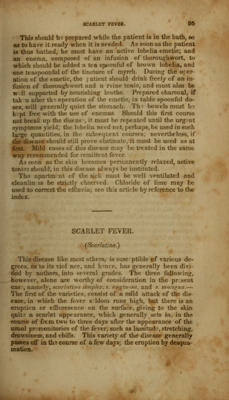 This should b s prepared v. in the bath, so as to have it ready when it is needed. As soon as the patient is thus bathed, he mi e an a an enema, composed of an infusion of thorc which shoul spoonful of h a, and on', -jful of the tincture ot myrrh. Daring the ation of the emetic, the rati* aid drink frc< an in- fusion of thoroughwort and n rvitv .-, and must also be w 11 support I charcoal, if tak n after th3 operation of the emetic, in ta; onful do- ses, will generally quiet v jach. 1 be k [ with 1 enem; jould this it musj until t1 aptom- i not, perk a such . in th< ; if still prove obstinate, it n at first itsed in the sa wa amended 1 live in this The apartm:nt of the sick must be well ventilated and cleanlin ss be si erved. ndc of lime may used to correct the effluvia; see 1 by reference to tl Al. Tl asc like r: of various s, as to its ace, and hence, has lly been divi- autho oral c J r, alone are worth; nsideration in the ; -1 a fir/// a. and *. a.— The first of the vari* mild attack of the dis- . in which th< r s ldom rur .-. but there is an erup r effloresence on the sur: skin quit? a rixlly sets in, in the of from two to three days after th the usual pr: monitories of 1 mch as la ;;ng, and chills. This variety of the dis' -ally passes off in th* course of a few days: the eruption by desqua-