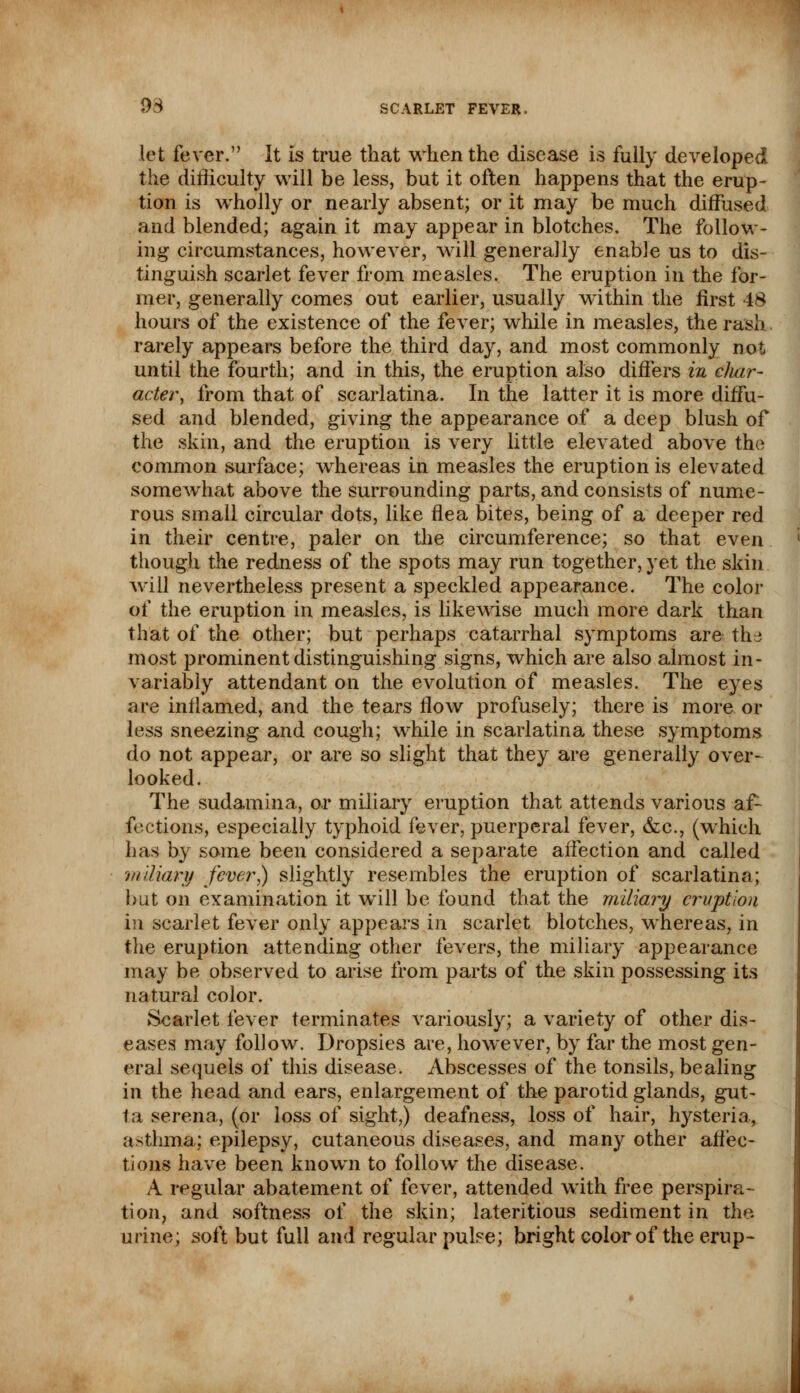 let fever. It is true that when the disease is fully developed the difficulty will be less, but it often happens that the erup- tion is wholly or nearly absent; or it may be much diffused and blended; again it may appear in blotches. The follow- ing circumstances, however, will generally enable us to dis- tinguish scarlet fever from measles. The eruption in the for- mer, generally comes out earlier, usually within the first 48 hours of the existence of the fever; while in measles, the rash, rarely appears before the third day, and most commonly not until the fourth; and in this, the eruption also differs in clmr- acter, from that of scarlatina. In the latter it is more diffu- sed and blended, giving the appearance of a deep blush of the skin, and the eruption is very little elevated above the common surface; whereas in measles the eruption is elevated somewhat above the surrounding parts, and consists of nume- rous small circular dots, like flea bites, being of a deeper red in their centre, paler on the circumference; so that even though the redness of the spots may run together, yet the skin will nevertheless present a speckled appearance. The color of the eruption in measles, is likewise much more dark than that of the other; but perhaps catarrhal symptoms are the most prominent distinguishing signs, which are also almost in- variably attendant on the evolution of measles. The eyes are inflamed, and the tears flow profusely; there is more or less sneezing and cough; while in scarlatina these symptoms do not appear, or are so slight that they are generally over- looked. The sudamina, or miliary eruption that attends various a.f~ fections, especially typhoid fever, puerperal fever, &c, (which has by some been considered a separate affection and called miliary fever) slightly resembles the eruption of scarlatina; but on examination it will be found that the miliary eruption in scarlet fever only appears in scarlet blotches, whereas, in the eruption attending other fevers, the miliary appearance may be observed to arise from parts of the skin possessing its natural color. Scarlet fever terminates variously; a variety of other dis- eases may follow. Dropsies are, however, by far the most gen- eral sequels of this disease. Abscesses of the tonsils, bealing in the head and ears, enlargement of the parotid glands, gut- ta serena, (or loss of sight,) deafness, loss of hair, hysteria., asthma; epilepsy, cutaneous diseases, and many other affec- tions have been known to follow the disease. A regular abatement of fever, attended with free perspira- tion, and softness of the skin; lateritious sediment in the urine; soft but full and regular pulse; bright color of the erup-