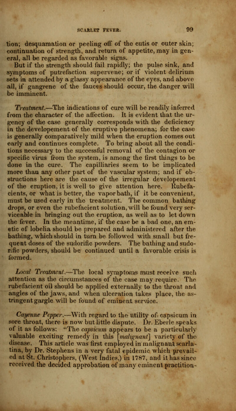 tion; desquamation or peeling off of the cutis or outer skin; continuation of strength, and return of appetite, may in gen- eral, all be regarded as favorable signs. But if the strength should fail rapidly; the pulse sink, and symptoms of putrefaction supervene; or if violent delirium sets in attended by a glassy appearance of the eyes, and above all, if gangrene of the fauces should occur, the danger will be imminent. Treatment.—The indications of cure will be readily inferred fi-om the character of the affection. It is evident that the ur- gency of the case generally corresponds with the deficiency in the developement of the eruptive phenomena; for the case is generally comparatively mild when the eruption comes out early and continues complete. To bring about all the condi- tions necessary to the successful removal of the contagion or specific virus from the system, is among the first things to be done in the cure. The capilliaries seem to be implicated more than any other part of the vascular system; and if ob- structions here are the cause of the irregular developement of the eruption, it is well to give attention here. Rubefa- cients, or what is better, the vapor bath, if it be convenient, must be used early in the treatment. The common bathing drops, or even the rubefacient solution, will be found very ser- viceable in bringing out the eruption, as well as to let down the fever. In the meantime, if the case be a bad one, an em- etic of lobelia should be prepared and administered after the bathing, which should in turn be followed with small but fre- quent doses of the sudorific powders. The bathing and sudo- rific powders, should be continued until a favorable crisis is formed. Local Treatment.—The local symptoms must receive such attention as the circumstances of the case may require. The rubefacient oil should be applied externally to the throat and angles of the jaws, and when ulceration takes place, the as- tringent gargle will be found of eminent, service. Cayenne Pepper.—With regard to the utility of. capsicum in sore throat, there is now but little dispute. Dr. Eberle speaks of it as follows: The capsicum appears to be a particularly valuable exciting remedy in this [malignant] variety of the disease. This article was first employed in malignant scarla- tina, by Dr. Stephens in a very fatal epidemic which prevail- ed at St. Christophers, (West Indies,) in 1787, and it has since received the decided approbation of many eminent practition-
