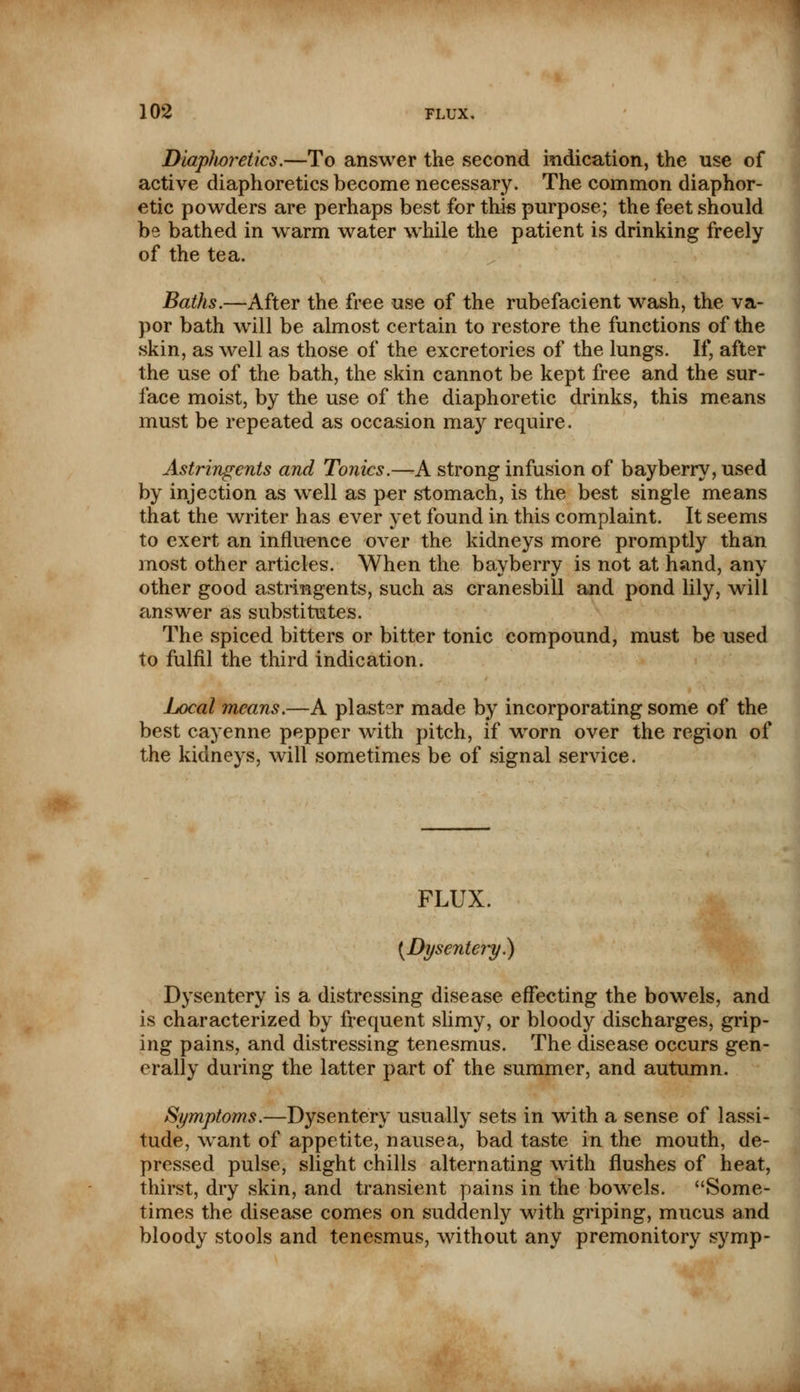 DiapJwretics.—To answer the second indication, the use of active diaphoretics become necessary. The common diaphor- etic powders are perhaps best for this purpose; the feet should be bathed in warm water while the patient is drinking freely of the tea. Baths.—After the free use of the rubefacient wash, the va- por bath will be almost certain to restore the functions of the skin, as well as those of the excretories of the lungs. If, after the use of the bath, the skin cannot be kept free and the sur- face moist, by the use of the diaphoretic drinks, this means must be repeated as occasion may require. Astringents and Tonics.—A strong infusion of bayberry, used by injection as well as per stomach, is the best single means that the writer has ever yet found in this complaint. It seems to exert an influence over the kidneys more promptly than most other articles. When the bayberry is not at hand, any other good astringents, such as cranesbill and pond lily, will answer as substitutes. The spiced bitters or bitter tonic compound, must be used to fulfil the third indication. Local means.—A plaster made by incorporating some of the best cayenne pepper with pitch, if wrorn over the region of the kidneys, will sometimes be of signal service. FLUX. (Dysentery.) Dysentery is a distressing disease effecting the bowels, and is characterized by frequent slimy, or bloody discharges, grip- ing pains, and distressing tenesmus. The disease occurs gen- erally during the latter part of the summer, and autumn. Symptoms.—Dysentery usually sets in with a sense of lassi- tude, want of appetite, nausea, bad taste in the mouth, de- pressed pulse, slight chills alternating with flushes of heat, thirst, dry skin, and transient pains in the bowels. Some- times the disease comes on suddenly with griping, mucus and bloody stools and tenesmus, without any premonitory symp-