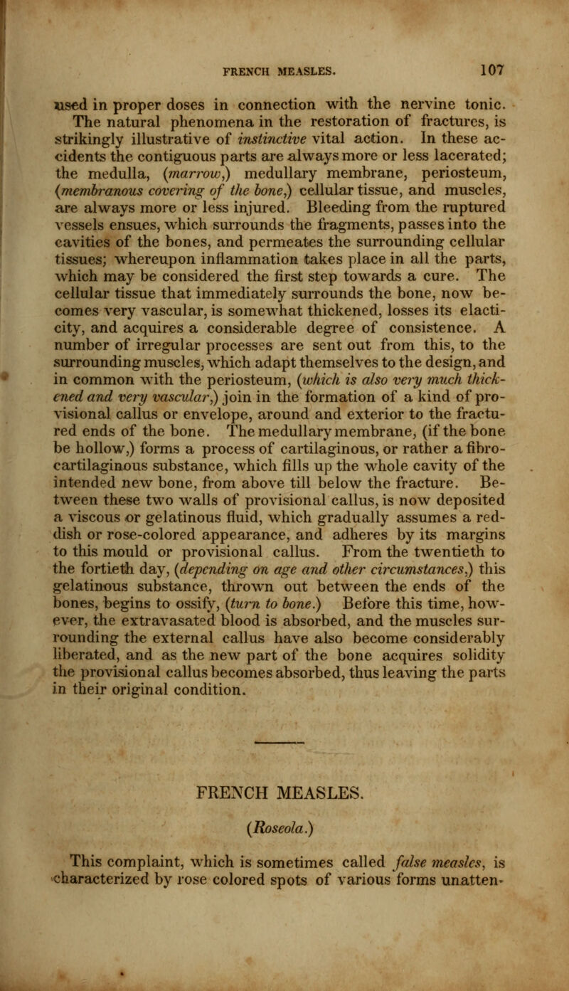 used in proper doses in connection with the nervine tonic. The natural phenomena in the restoration of fractures, is strikingly illustrative of instinctive vital action. In these ac- cidents the contiguous parts are always more or less lacerated; the medulla, (marrow,) medullary membrane, periosteum, (membranous covering of the bone,) cellular tissue, and muscles, are always more or less injured. Bleeding from the ruptured vessels ensues, which surrounds the fragments, passes into the cavities of the bones, and permeates the surrounding cellular tissues; whereupon inflammation takes place in all the parts, which may be considered the first step towards a cure. The cellular tissue that immediately surrounds the bone, now be- comes very vascular, is somewhat thickened, losses its elacti- city, and acquires a considerable degree of consistence. A number of irregular processes are sent out from this, to the surrounding muscles, which adapt themselves to the design, and in common with the periosteum, (which is also very much thick- ened and very vascular,) join in the formation of a kind of pro- visional callus or envelope, around and exterior to the fractu- red ends of the bone. The medullary membrane, (if the bone be hollow,) forms a process of cartilaginous, or rather a fibro- cartilaginous substance, which fills up the whole cavity of the intended new bone, from above till below the fracture. Be- tween these two walls of provisional callus, is now deposited a viscous or gelatinous fluid, which gradually assumes a red- dish or rose-colored appearance, and adheres by its margins to this mould or provisional callus. From the twentieth to the fortieth day, (depending on age and other circumstances,) this gelatinous substance, thrown out between the ends of the bones, begins to ossify, (turn to bone.) Before this time, how- ever, the extravasated blood is absorbed, and the muscles sur- rounding the external callus have also become considerably liberated, and as the new part of the bone acquires solidity the provisional callus becomes absorbed, thus leaving the parts in their original condition. FRENCH MEASLES. (Roseola) This complaint, which is sometimes called false measles, is characterized by rose colored spots of various forms unatten^