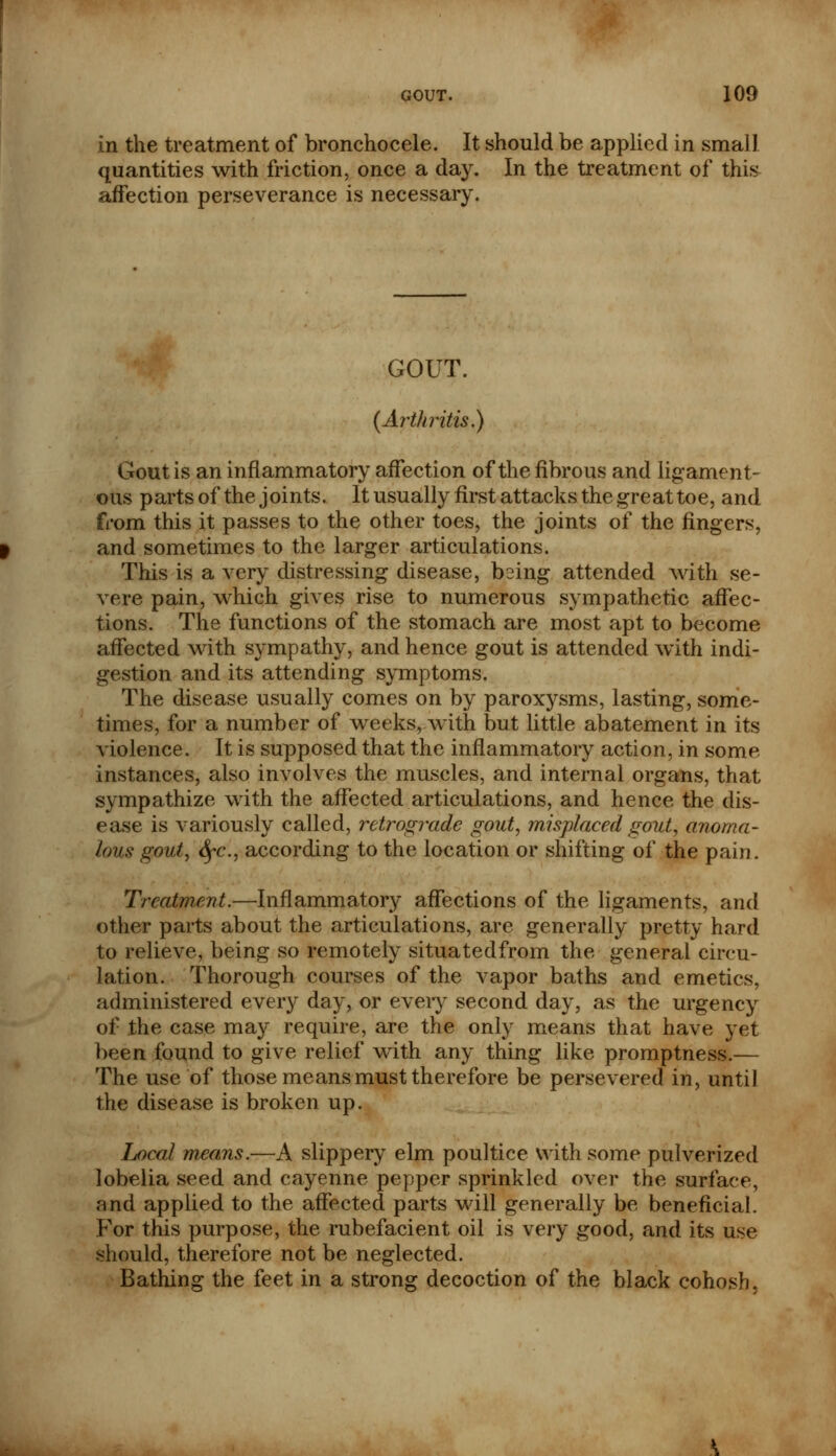 in the treatment of bronchocele. It should be applied in small quantities with friction, once a day. In the treatment of this affection perseverance is necessary. GOUT. (Arthritis,) Gout is an inflammatory affection of the fibrous and ligament- ous parts of the joints. It usually first attacks the great toe, and from this it passes to the other toes, the joints of the fingers, and sometimes to the larger articulations. This is a very distressing disease, being attended with se- vere pain, which gives rise to numerous sympathetic affec- tions. The functions of the stomach are most apt to become affected with sympathy, and hence gout is attended with indi- gestion and its attending symptoms. The disease usually comes on by paroxysms, lasting, some- times, for a number of weeks, with but little abatement in its violence. It is supposed that the inflammatory action, in some instances, also involves the muscles, and internal organs, that sympathize with the affected articulations, and hence the dis- ease is variously called, retrograde gout, misplaced gout, anoma- lous gout, <^c, according to the location or shifting of the pain. Treatment.—Inflammatory affections of the ligaments, and other parts about the articulations, are generally pretty hard to relieve, being so remotely situatedfrom the general circu- lation. Thorough courses of the vapor baths and emetics, administered every day, or every second day, as the urgency of the case may require, are the only means that have yet been found to give relief with any thing like promptness.— The use of those means must therefore be persevered in, until the disease is broken up. Local means.—A slippery elm poultice with some pulverized lobelia seed and cayenne pepper sprinkled over the surface, and applied to the affected parts will generally be beneficial. For this purpose, the rubefacient oil is very good, and its use should, therefore not be neglected. Bathing the feet in a strong decoction of the black cohosh.